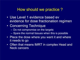 How should we practice ?
• Use Level 1 evidence based ev
  evidence for dose fractionation regimen
• Concerning Technique
  – Do not compromise on the targets
  – Spare the normal tissues when this is possible
• Place the dose where you want it and where
  it needs to go
• Often that means IMRT in complex Head and
  Neck cancers
 