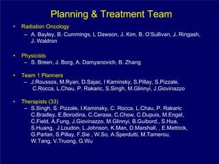 Planning & Treatment Team
•   Radiation Oncology
     – A. Bayley, B. Cummings, L Dawson, J. Kim, B. O’Sullivan, J. Ringash,
       J. Waldron

•   Physicists
     – S. Breen, J. Borg, A. Damyanovich, B. Zhang

•   Team 1 Planners
     – J.Roussos, M.Ryan, D.Sajac, I Kaminsky, S.Pillay, S.Pizzale,
        C.Rocca, L.Chau, P. Rakaric, S.Singh, M.Glinnyi, J.Giovinazzo

•   Therapists (33)
     – S.Singh, S. Pizzale, I.Kaminsky, C. Rocca, L.Chau, P. Rakaric
       C.Bradley, E.Borodina, C.Cerase, C.Chow, C.Dupuis, M.Engel,
       C.Field, A.Fung, J.Giovinazzo, M.Glinnyi, B.Guibord,, S.Hua,
       S.Huang, J.Loudon, L.Johnson, K.Man, D.Marshall, , E.Mettrick,
       G.Parlan, S.Pillay, F.Sie , W.So, A.Sperdutti, M.Tamerou,
       W.Tang, V.Truong, G.Wu
 