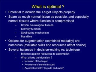 What is optimal ?
• Potential to include the Target Objects properly
• Spare as much normal tissue as possible, and especially
  normal tissues where function is compromised
       –   Critical neurological tissues
       –   Salivary function
       –   Swallowing mechanism
       –   Mandible
• Options for augmentation (combined modality) are
  numerous (available skills and resources affect choice)
• Several balances in decision-making re: technique
       –   Balance against resources to accomplish
       –   What drives the decision ?
            • Inclusion of the target
            • Avoidance of normal tissues
            • Accomplish both: “Include and avoid”
 