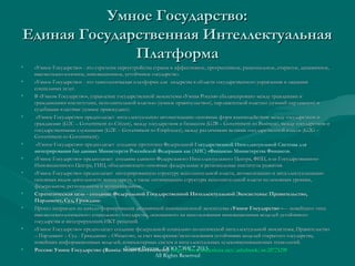 Умное Государство:Умное Государство:
Единая Государственная ИнтеллектуальнаяЕдиная Государственная Интеллектуальная
ПлатформаПлатформа
• «Умное Государство» - это стратегия переустройства страны в эффективное, прогрессивное, рациональное, открытое, динамичное,«Умное Государство» - это стратегия переустройства страны в эффективное, прогрессивное, рациональное, открытое, динамичное,
высокотехнологичное, инновационное, устойчивое государство.высокотехнологичное, инновационное, устойчивое государство.
• «Умное Государство» - это технологическая платформа для лидерства в области государственного управления и оказания«Умное Государство» - это технологическая платформа для лидерства в области государственного управления и оказания
социальных услугсоциальных услуг..
• В «Умном Государство», управление государственной экосистемы «Умная Россия» сбалансировано между гражданами иВ «Умном Государство», управление государственной экосистемы «Умная Россия» сбалансировано между гражданами и
гражданскими институтами, исполнительной властью («умное правительство»), парламентской властью («умный парламент») игражданскими институтами, исполнительной властью («умное правительство»), парламентской властью («умный парламент») и
судебными властями («умное правосудие»).судебными властями («умное правосудие»).
• «Умное Государство» предполагает интеллектуальную автоматизацию основных форм взаимодействия: между государством и«Умное Государство» предполагает интеллектуальную автоматизацию основных форм взаимодействия: между государством и
гражданами (гражданами (GG22CC –– GovernmentGovernment--toto--CitizenCitizen), между государством и бизнесом (), между государством и бизнесом (GG22BB –– GovernmentGovernment--toto--BusinessBusiness), между государством и), между государством и
государственными служащими (государственными служащими (GG22EE –– GovernmentGovernment--toto--EmployeesEmployees), между различными ветвями государственной власти (), между различными ветвями государственной власти (GG22GG ––
GovernmentGovernment--toto--GovernmentGovernment).).
• «Умное Государство» предполагает создание прототипа Федеральной Г«Умное Государство» предполагает создание прототипа Федеральной Государственной Интеллектуальной Системы для
интегрирования баз данных Министерств Российской Федерации как (АИС) «Финансы» Министерства Финансов.
• «Умное Государство» предполагает создание единого Федерального Интеллектуального Центра, ФИЦ, или Государственного«Умное Государство» предполагает создание единого Федерального Интеллектуального Центра, ФИЦ, или Государственного
Инновационного Центра, ГИЦ, объединяющего основные федеральные и региональные институты развития.Инновационного Центра, ГИЦ, объединяющего основные федеральные и региональные институты развития.
• «Умное Государство» предполагает интегрированную структуру исполнительной власти, автоматизацию и интеллектуализацию«Умное Государство» предполагает интегрированную структуру исполнительной власти, автоматизацию и интеллектуализацию
основных видов деятельности министерств, а также оптимизацию структуры исполнительной власти на основных уровнях,основных видов деятельности министерств, а также оптимизацию структуры исполнительной власти на основных уровнях,
федеральном, региональном и муниципальном.федеральном, региональном и муниципальном.
• Стратегическая цель - создание Федеральной Государственной Интеллектуальной Экосистемы: Правительство,Стратегическая цель - создание Федеральной Государственной Интеллектуальной Экосистемы: Правительство,
Парламент, Суд, Граждане.Парламент, Суд, Граждане.
• Проект направлен на начало формирования динамичной инновационной экосистемы «Проект направлен на начало формирования динамичной инновационной экосистемы «Умное ГосударствоУмное Государство »— новейшего типа »— новейшего типа
высокотехнологического социального государства, основанного на использовании инновационных моделей устойчивоговысокотехнологического социального государства, основанного на использовании инновационных моделей устойчивого
государства и интегрирующих ИКТ-решений.государства и интегрирующих ИКТ-решений.
• «Умное Государство» предполагает создание федеральной социально-политической интеллектуальной экосистемы, Правительство«Умное Государство» предполагает создание федеральной социально-политической интеллектуальной экосистемы, Правительство
– Парламент – Суд - Гражданин – Общество, за счет внедрения/использования устойчивых моделей открытого государства,– Парламент – Суд - Гражданин – Общество, за счет внедрения/использования устойчивых моделей открытого государства,
новейших информационных моделей, компьютерных систем и интеллектуальных телекоммуникационых технологий.новейших информационных моделей, компьютерных систем и интеллектуальных телекоммуникационых технологий.
• РоссияРоссия:: Умное ГосударствоУмное Государство (Russia: Smart Government):(Russia: Smart Government): httphttp://://wwwwww..slideshareslideshare..netnet//ashabookashabook//ssss-20771290-20771290Умная Россия ООО "ЭИС" 2013
All Rights Reserved
 