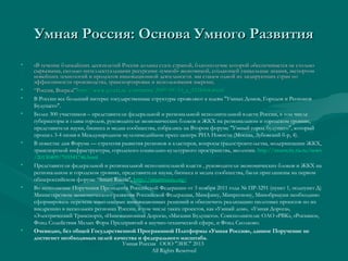 Умная Россия: Основа Умного РазвитияУмная Россия: Основа Умного Развития
• «В течение ближайших десятилетий Россия должна стать страной, благополучие которой обеспечивается не столько«В течение ближайших десятилетий Россия должна стать страной, благополучие которой обеспечивается не столько
сырьевыми, сколько интеллектуальными ресурсами: «умной» экономикой, создающей уникальные знания, экспортомсырьевыми, сколько интеллектуальными ресурсами: «умной» экономикой, создающей уникальные знания, экспортом
новейших технологий и продуктов инновационной деятельности. мы станем одной из лидирующих стран поновейших технологий и продуктов инновационной деятельности. мы станем одной из лидирующих стран по
эффективности производства, транспортировки и использования энергии;эффективности производства, транспортировки и использования энергии;
• ““РоссияРоссия,, ВпередВперед!”!”httphttp://://wwwwww..gazetagazeta..ruru//commentscomments/2009/09/10_/2009/09/10_aa_3258568._3258568.shtmlshtml
• В России все больший интерес государственные структуры проявляют к идеям "Умных Домов, Городов и Регионов
Будущего".
• Более 300 участников – представители федеральной и региональной исполнительной власти России, в том числе
губернаторы и главы городов, руководители экономических блоков и ЖКХ на региональном и городском уровнях,
представители науки, бизнеса и медиа сообщества, собрались на Втором форуме "Умный город будущего", который
прошел 3-4 июня в Международном мультимедийном пресс-центре РИА Новости (Москва, Зубовский б-р, 4).
• В повестке дня Форума — стратегия развития регионов и кластеров, вопросы градостроительства, модернизации ЖКХ,
транспортной инфраструктуры, городского социально-культурного пространства, экологии. http://smartcity.ria.ru/news
/20130409/703541746.html
• Представители федеральной и региональной исполнительной власти , руководители экономических блоков и ЖКХ на
региональном и городском уровнях, представители науки, бизнеса и медиа сообщества, были приглашены на первом
общероссийском форуме “Smart Russia", http://smartrussia.org/
• Во исполнение Поручения Президента Российской Федерации от 3 ноября 2011 года № ПР-3291 (пункт 1, подпункт Д)
Министерством экономического развития Российской Федерации, Минфину, Минрегиону, Минобрнауки необходимо
сформировать перечень комплексных инновационных решений и обеспечить реализацию пилотных проектов по их
внедрению в нескольких регионах России, в том числе таких проектов, как «Умный дом», «Умная Дорога»,
«Электрический Транспорт», «Инновационная Дорога», «Магазин Будущего». Соисполнители: ОАО «РВК», «Роснано»,
Фонд Содействия Малых Форм Предприятий в научно-технической сфере, и Фонд Сколково.
• Очевидно, без общей Государственной Программной Платформы «Умная Россия», данное Поручение не
достигнет необходимых целей качества и федерального масштаба.
Умная Россия ООО "ЭИС" 2013
All Rights Reserved
 