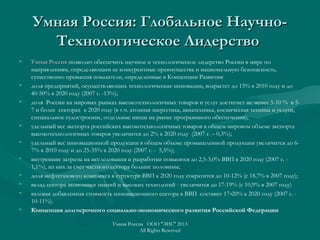 Умная Россия: Глобальное Научно-Умная Россия: Глобальное Научно-
Технологическое ЛидерствоТехнологическое Лидерство
• Умная РоссияУмная Россия позволит обеспечить научное и технологическое лидерство России в мире по
направлениям, определяющим ее конкурентные преимущества и национальную безопасность,
существенно превышая показатели, определенные в Концепции Развития:
• доля предприятий, осуществляющих технологические инновации, возрастет до 15% в 2010 году и до
40-50% в 2020 году (2007 г. -13%);
• доля России на мировых рынках высокотехнологичных товаров и услуг достигнет не менее 5-10 % в 5-
7 и более секторах к 2020 году (в т.ч. атомная энергетика, авиатехника, космическая техника и услуги,
специальное судостроение, отдельные ниши на рынке программного обеспечения);
• удельный вес экспорта российских высокотехнологичных товаров в общем мировом объеме экспорта
высокотехнологичных товаров увеличится до 2% к 2020 году (2007 г. – 0,3%);
• удельный вес инновационной продукции в общем объеме промышленной продукции увеличится до 6-
7% в 2010 году и до 25-35% в 2020 году (2007 г. - 5,5%);
• внутренние затраты на исследования и разработки повысятся до 2,5-3,0% ВВП в 2020 году (2007 г. -
1,1%), из них за счет частного сектора больше половины;
• доля нефтегазового комплекса в структуре ВВП к 2020 году сократится до 10-12% (с 18,7% в 2007 году);
• вклад сектора экономики знаний и высоких технологий - увеличится до 17-19% (с 10,9% в 2007 году)
• валовая добавленная стоимость инновационного сектора в ВВП составит 17 20% к 2020 году (2007 г. -‑
10-11%).
• Концепция долгосрочного социально-экономического развития Российской Федерации
Умная Россия ООО "ЭИС" 2013
All Rights Reserved
 