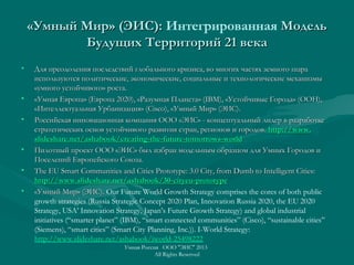 «Умный Мир» (ЭИС):«Умный Мир» (ЭИС): Интегрированная МодельМодель
Будущих Территорий 21 векаБудущих Территорий 21 века
• Для преодоления последствий глобального кризиса, во многих частях земного шараДля преодоления последствий глобального кризиса, во многих частях земного шара
используются политические, экономические, социальные и технологические механизмыиспользуются политические, экономические, социальные и технологические механизмы
«умного устойчивого» роста.«умного устойчивого» роста.
• «Умная Европа» (Европа 2020), «Разумная Планета» (IBM), «Устойчивые Города» (ООН),«Умная Европа» (Европа 2020), «Разумная Планета» (IBM), «Устойчивые Города» (ООН),
«Интеллектуальная Урбанизация» (Сisco), «Умный Мир» (ЭИС).«Интеллектуальная Урбанизация» (Сisco), «Умный Мир» (ЭИС).
• Российская инновационная компания ООО «ЭИС» - концептуальный лидер в разработкеРоссийская инновационная компания ООО «ЭИС» - концептуальный лидер в разработке
стратегических основ устойчивого развития стран, регионов и городов.стратегических основ устойчивого развития стран, регионов и городов. httphttp://://wwwwww..
slideshareslideshare..netnet//ashabookashabook//creatingcreating--thethe--futurefuture--tomorrowstomorrows--worldworld
• Пилотный проект ООО «ЭИС» был избран модельным образцом для Умных Городов иПилотный проект ООО «ЭИС» был избран модельным образцом для Умных Городов и
Поселений Европейского Союза.Поселений Европейского Союза.
• The EU Smart Communities and Cities Prototype: 3.0 City, from Dumb to Intelligent Cities:The EU Smart Communities and Cities Prototype: 3.0 City, from Dumb to Intelligent Cities:
http://www.slideshare.net/ashabook/30-cityeu-prototypehttp://www.slideshare.net/ashabook/30-cityeu-prototype
• «Умный Мир» (ЭИС).«Умный Мир» (ЭИС). Our Future World Growth Strategy comprises the cores of both public
growth strategies (Russia Strategic Concept 2020 Plan, Innovation Russia 2020, the EU 2020
Strategy, USA’ Innovation Strategy, Japan’s Future Growth Strategy) and global industrial
initiatives (“smarter planet” (IBM), “smart connected communities” (Cisco), “sustainable cities”
(Siemens), “smart cities” (Smart City Planning, Inc.)). I-World Strategy:
http://www.slideshare.net/ashabook/iworld-25498222
Умная Россия ООО "ЭИС" 2013
All Rights Reserved
 