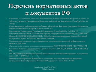 Перечень нормативных актовПеречень нормативных актов
и документов РФи документов РФ
• Концепция долгосрочного социально-экономического развития Российской Федерации на период доКонцепция долгосрочного социально-экономического развития Российской Федерации на период до
• 2020 года (утверждена Распоряжением Правительства Российской Федерации от 17 ноября 2008 г. №2020 года (утверждена Распоряжением Правительства Российской Федерации от 17 ноября 2008 г. №
1662-р).1662-р).
• Стратегия развития информационного общества в Российской Федерации (утверждена ПрезидентомСтратегия развития информационного общества в Российской Федерации (утверждена Президентом
Российской Федерации 7 февраля 2008 года № Пр-212).Российской Федерации 7 февраля 2008 года № Пр-212).
• Распоряжение Правительства Российской Федерации от 20 октября 2010 г. № 1815-р “ОРаспоряжение Правительства Российской Федерации от 20 октября 2010 г. № 1815-р “О
Государственной программе Российской Федерации "Информационное общество (2011 - 2020 годы)"Государственной программе Российской Федерации "Информационное общество (2011 - 2020 годы)"
• Проект «ИННОВАЦИОННАЯ РОССИЯ – 2020» (Стратегия инновационного развития РоссийскойПроект «ИННОВАЦИОННАЯ РОССИЯ – 2020» (Стратегия инновационного развития Российской
Федерации на период до 2020 года МинЭконом Развития)Федерации на период до 2020 года МинЭконом Развития)
• Государственная программа «Энергосбережение и повышение энергетической эффективности наГосударственная программа «Энергосбережение и повышение энергетической эффективности на
период до 2020 года»период до 2020 года»
• «Экономическое развитие и инновационная экономика». ГОСУДАРСТВЕННАЯ ПРОГРАММА РФГОСУДАРСТВЕННАЯ ПРОГРАММА РФ
• Создание и Развитие «Инновационного Центра «Сколково»». ГОСУДАРСТВЕННАЯ ПРОГРАММАСоздание и Развитие «Инновационного Центра «Сколково»». ГОСУДАРСТВЕННАЯ ПРОГРАММА
РФРФ
• ПРОГРАММА фундаментальных научных исследований в Российской Федерации на долгосрочныйПРОГРАММА фундаментальных научных исследований в Российской Федерации на долгосрочный
период (2013 - 2020 годы)период (2013 - 2020 годы)
• Приоритетные направления развития науки, технологий и техники в Российской Федерации,Приоритетные направления развития науки, технологий и техники в Российской Федерации,
утвержденным Указом Президента Российской Федерации от 7 июля 2011 г. № 899утвержденным Указом Президента Российской Федерации от 7 июля 2011 г. № 899..
Умная Россия ООО "ЭИС" 2013
All Rights Reserved
 