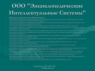 ООО "ЭнциклопедическиеООО "Энциклопедические
Интеллектуальные Системы"Интеллектуальные Системы"
• Предметом уставной деятельности Общества являетсяПредметом уставной деятельности Общества является::
• исследование, разработка и коммерциализация единой платформы интеллектуальных городов, инновационных кластеров,исследование, разработка и коммерциализация единой платформы интеллектуальных городов, инновационных кластеров,
экоградов, умных эко-проектов и инновационных застроек;экоградов, умных эко-проектов и инновационных застроек;
• исследование, разработка и коммерциализация цифровых моделей интеллектуальных городов, виртуальных интернет и вебисследование, разработка и коммерциализация цифровых моделей интеллектуальных городов, виртуальных интернет и веб
городов с умными системами, процессами, услугами;городов с умными системами, процессами, услугами;
• исследование, разработка и коммерциализация цифровых моделей умных интеллектуальных городов и регионов;исследование, разработка и коммерциализация цифровых моделей умных интеллектуальных городов и регионов;
• исследование, разработка и коммерциализация интегрированных моделей эко-градов, эко-полисов и эко-комлексов: жилых,исследование, разработка и коммерциализация интегрированных моделей эко-градов, эко-полисов и эко-комлексов: жилых,
коммерческих и промышленныхкоммерческих и промышленных;;
• исследование, разработка и коммерциализация интегрированных моделей и прототипов умных городов, регионов и стран;исследование, разработка и коммерциализация интегрированных моделей и прототипов умных городов, регионов и стран;
• исследование, разработка и коммерциализация умных экологических городов, их основных комплексов, структур, систем,исследование, разработка и коммерциализация умных экологических городов, их основных комплексов, структур, систем,
элементов и компонентов;элементов и компонентов;
• исследование, разработка и коммерциализация интегрированных инновационных систем, инновационных кластеров,исследование, разработка и коммерциализация интегрированных инновационных систем, инновационных кластеров,
исследовательских и технологических парков;исследовательских и технологических парков;
• исследование, разработка и коммерциализация экологичной инфраструктуры инновационных эко-городов, застроек, кварталов,исследование, разработка и коммерциализация экологичной инфраструктуры инновационных эко-городов, застроек, кварталов,
комплексов и отдельных зданий;комплексов и отдельных зданий;
• исследование, разработка и коммерциализация интеллектуальной инфраструктуры инновационного эко-города,исследование, разработка и коммерциализация интеллектуальной инфраструктуры инновационного эко-города,
высокотехнологичного городского комплекса;высокотехнологичного городского комплекса;
• исследование, разработка и коммерциализация интегрированных интеллектуальных инженерных, оптическихисследование, разработка и коммерциализация интегрированных интеллектуальных инженерных, оптических
телекоммуникационных и возобновляемых энергетических сетей;телекоммуникационных и возобновляемых энергетических сетей;
• исследование, разработка и коммерциализация виртуального многомерного проектирования городского пространства, объектовисследование, разработка и коммерциализация виртуального многомерного проектирования городского пространства, объектов
гражданского и промышленного строительства, интеллектуальных инженерных сетей и коммуникаций;гражданского и промышленного строительства, интеллектуальных инженерных сетей и коммуникаций;
• исследование, разработка и коммерциализация интеллектуальных информационных моделей, систем, услуг и технологий;исследование, разработка и коммерциализация интеллектуальных информационных моделей, систем, услуг и технологий;
• исследование, разработка и коммерциализация интеллектуальных компьютерных моделей, систем, услуг и технологий;исследование, разработка и коммерциализация интеллектуальных компьютерных моделей, систем, услуг и технологий;
• исследование, разработка и коммерциализация универсальных систем научного и технологического знания;исследование, разработка и коммерциализация универсальных систем научного и технологического знания;
• исследование, разработка и коммерциализация интеллектуальных энциклопедически систем в форме физических роботов,исследование, разработка и коммерциализация интеллектуальных энциклопедически систем в форме физических роботов,
виртуальных интернет систем и компьютерных программ;виртуальных интернет систем и компьютерных программ;
• исследование, разработка и коммерциализация будущих интернет технологий и семантических сетей.исследование, разработка и коммерциализация будущих интернет технологий и семантических сетей.
Умная Россия ООО "ЭИС" 2013
All Rights Reserved
 