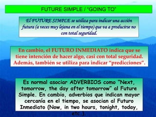FUTURE SIMPLE / “GOING TO”
El FUTURE SIMPLE se utiliza para indicar una acción
futura (a veces muy lejana en el tiempo) que va a producirse no
con total seguridad.
En cambio, el FUTURO INMEDIATO indica que se
tiene intención de hacer algo, casi con total seguridad.
Además, también se utiliza para indicar “predicciones”.
Es normal asociar ADVERBIOS como “Next,
tomorrow, the day after tomorrow” al Future
Simple. En cambio, adverbios que indican mayor
cercanía en el tiempo, se asocian al Futuro
Inmediato (Now, in two hours, tonight, today,
etc.).
 