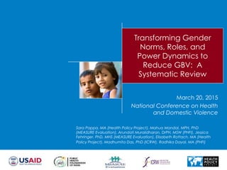 Transforming Gender
Norms, Roles, and
Power Dynamics to
Reduce GBV: A
Systematic Review
Sara Pappa, MA (Health Policy Project), Mahua Mandal, MPH, PhD
(MEASURE Evaluation), Arundati Muralidharan, DrPH, MSW (PHFI), Jessica
Fehringer, PhD, MHS (MEASURE Evaluation), Elisabeth Rottach, MA (Health
Policy Project), Madhumita Das, PhD (ICRW), Radhika Dayal, MA (PHFI)
March 20, 2015
National Conference on Health
and Domestic Violence
 