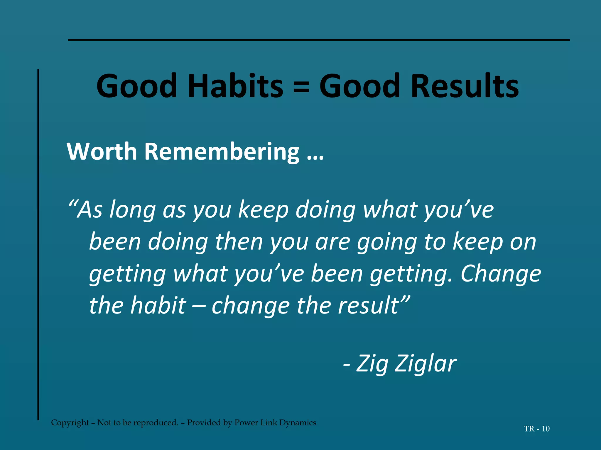 Copyright – Not to be reproduced. – Provided by Power Link Dynamics
TR - 10
Good Habits = Good Results
Worth Remembering …
“As long as you keep doing what you’ve
been doing then you are going to keep on
getting what you’ve been getting. Change
the habit – change the result”
- Zig Ziglar
 
