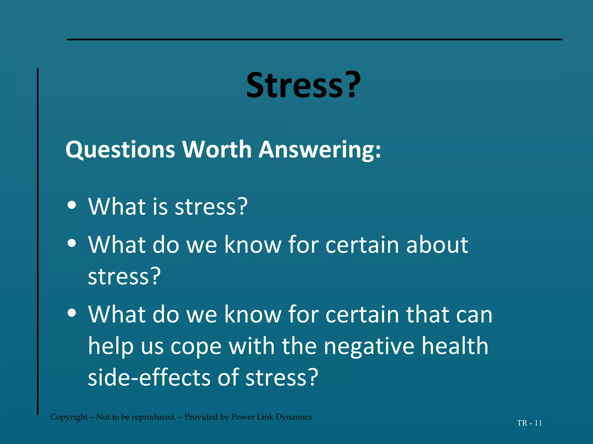 Copyright – Not to be reproduced. – Provided by Power Link Dynamics
TR - 11
Stress?
Questions Worth Answering:
• What is stress?
• What do we know for certain about
stress?
• What do we know for certain that can
help us cope with the negative health
side-effects of stress?
 