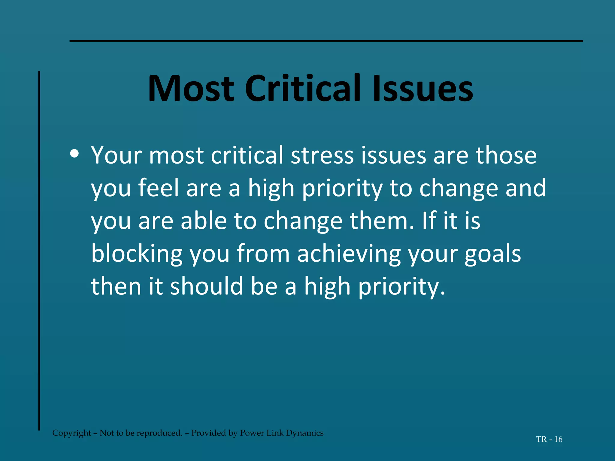 Copyright – Not to be reproduced. – Provided by Power Link Dynamics
TR - 16
Most Critical Issues
• Your most critical stress issues are those
you feel are a high priority to change and
you are able to change them. If it is
blocking you from achieving your goals
then it should be a high priority.
 