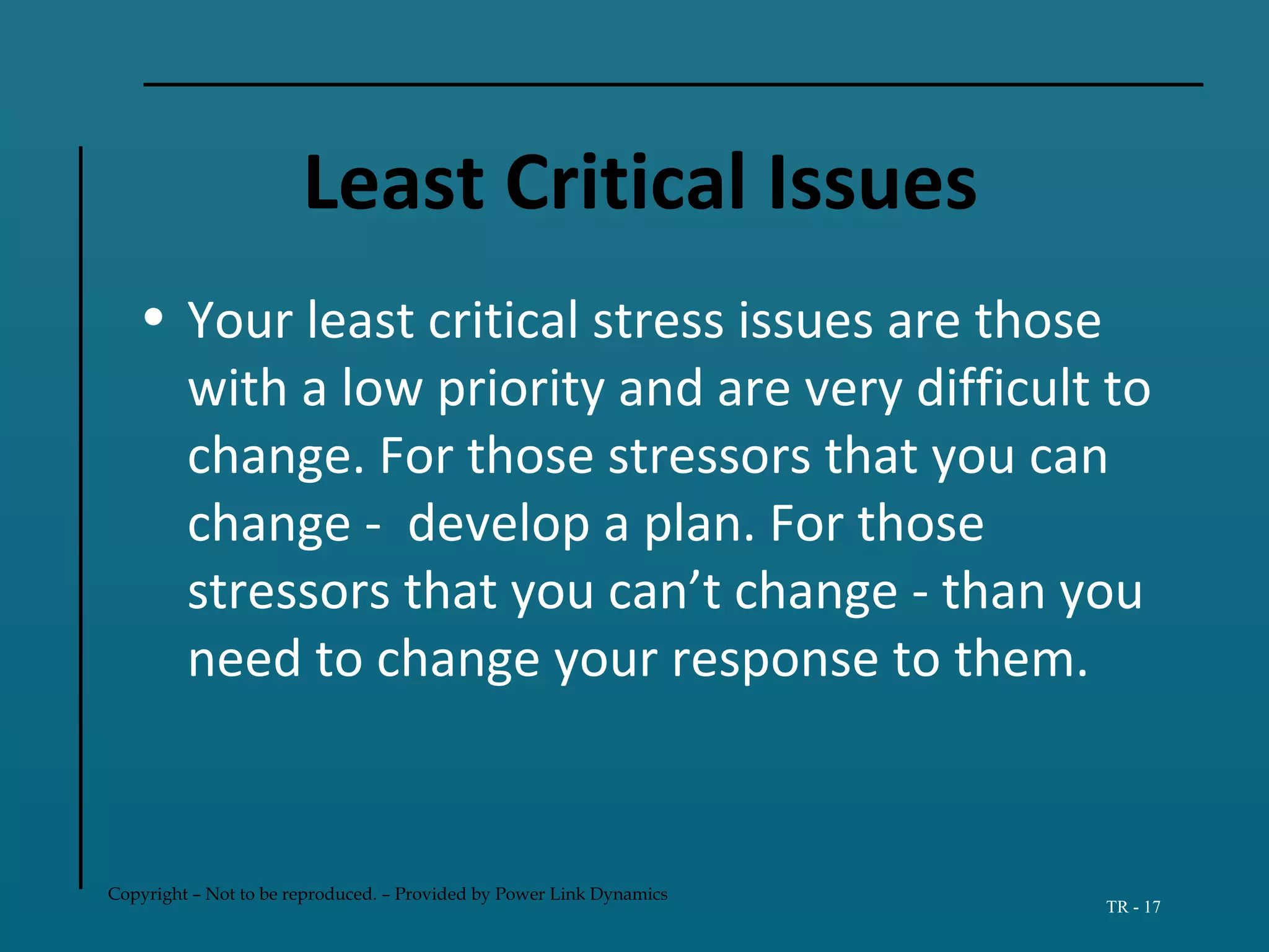 Copyright – Not to be reproduced. – Provided by Power Link Dynamics
TR - 17
Least Critical Issues
• Your least critical stress issues are those
with a low priority and are very difficult to
change. For those stressors that you can
change - develop a plan. For those
stressors that you can’t change - than you
need to change your response to them.
 