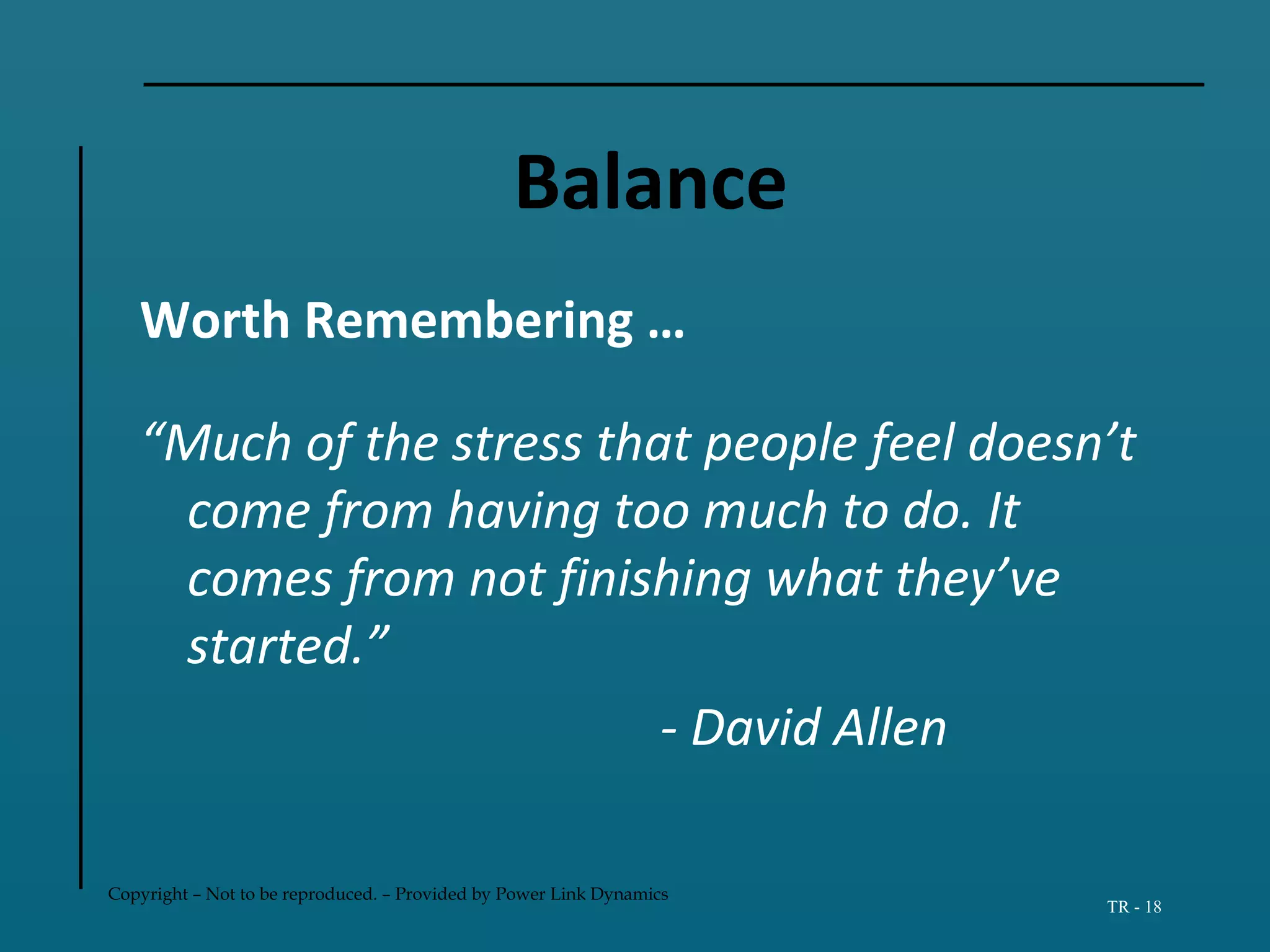 Copyright – Not to be reproduced. – Provided by Power Link Dynamics
TR - 18
Balance
Worth Remembering …
“Much of the stress that people feel doesn’t
come from having too much to do. It
comes from not finishing what they’ve
started.”
- David Allen
 