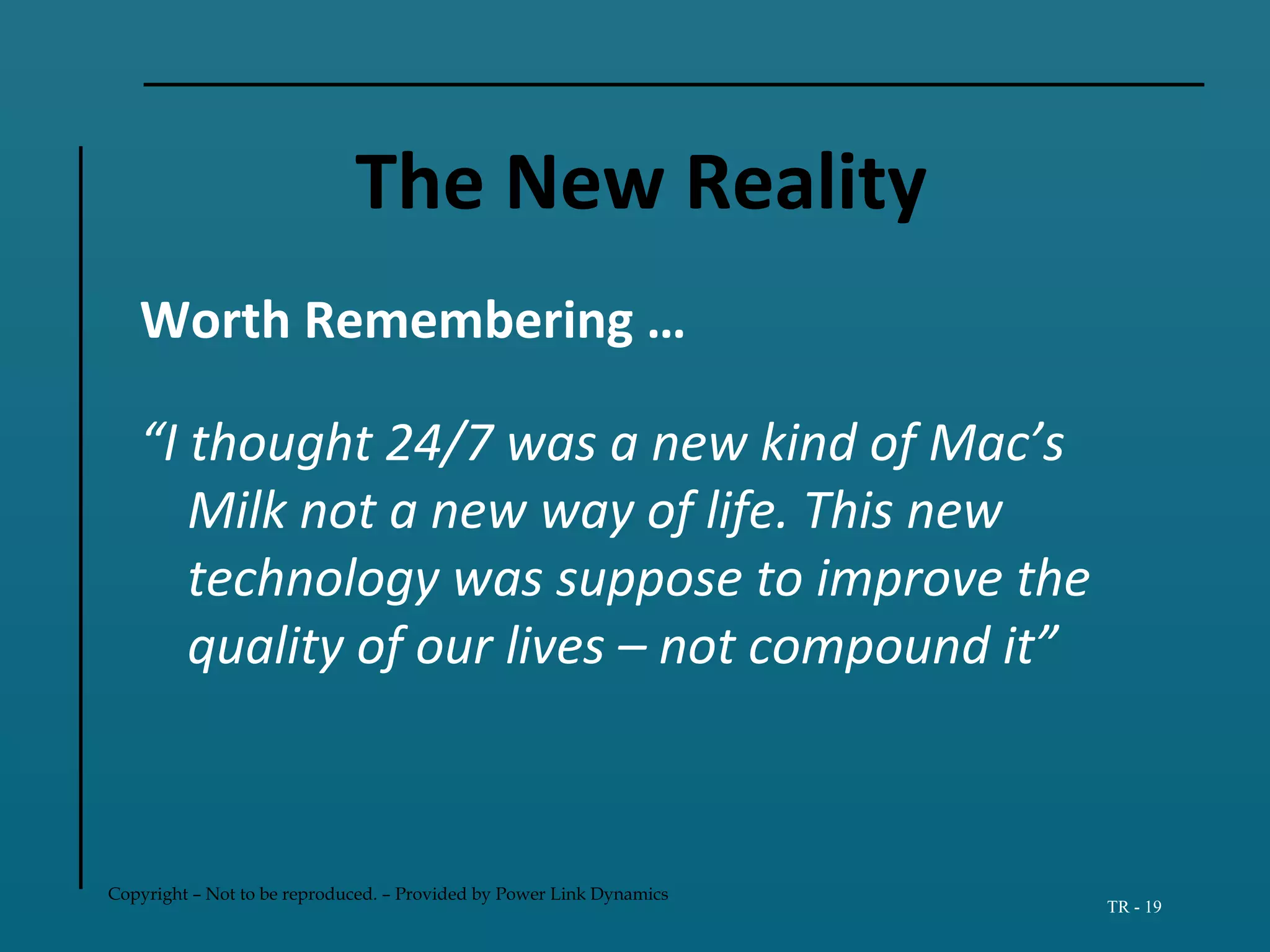 Copyright – Not to be reproduced. – Provided by Power Link Dynamics
TR - 19
The New Reality
Worth Remembering …
“I thought 24/7 was a new kind of Mac’s
Milk not a new way of life. This new
technology was suppose to improve the
quality of our lives – not compound it”
 