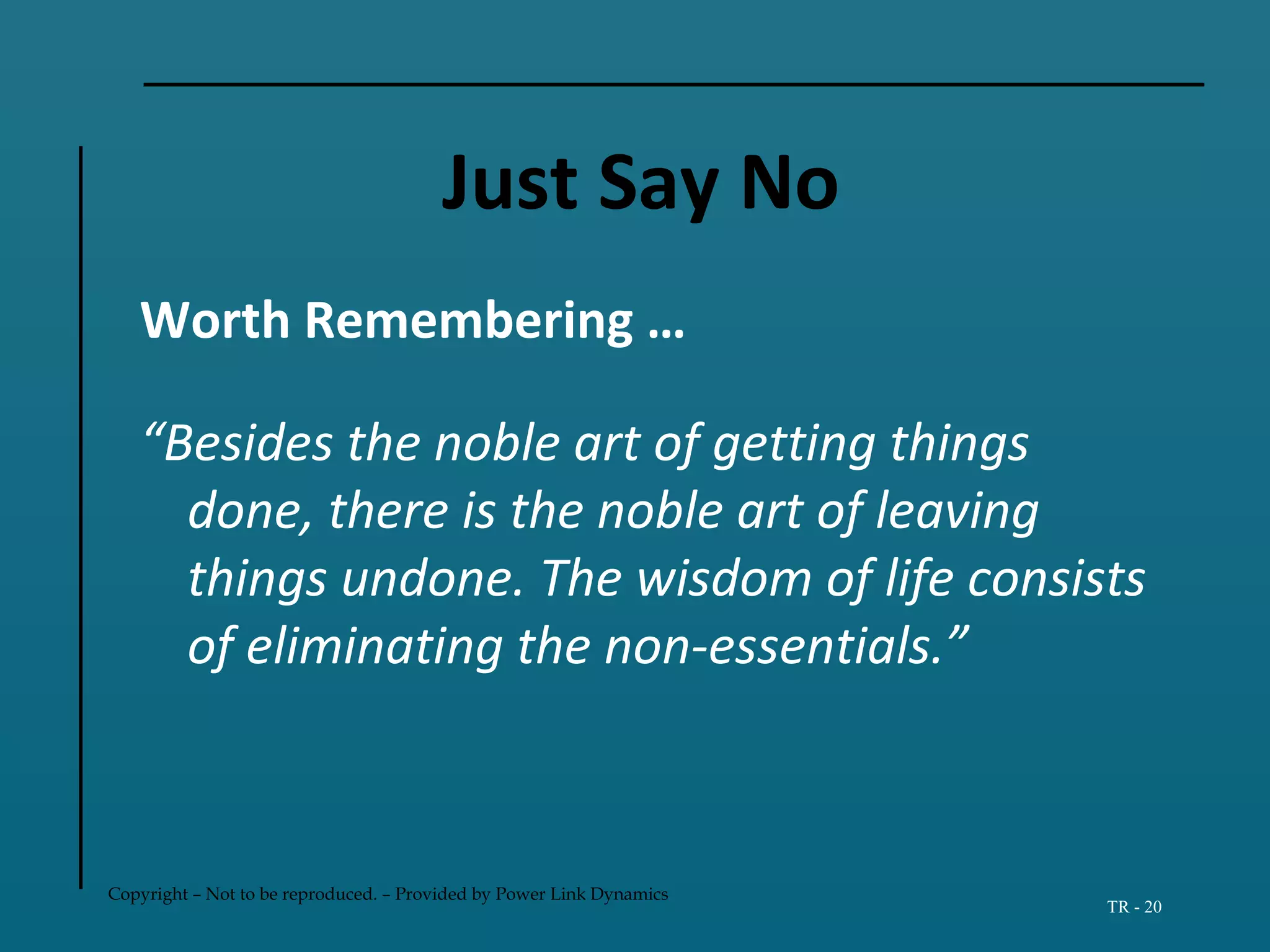 Copyright – Not to be reproduced. – Provided by Power Link Dynamics
TR - 20
Just Say No
Worth Remembering …
“Besides the noble art of getting things
done, there is the noble art of leaving
things undone. The wisdom of life consists
of eliminating the non-essentials.”
 