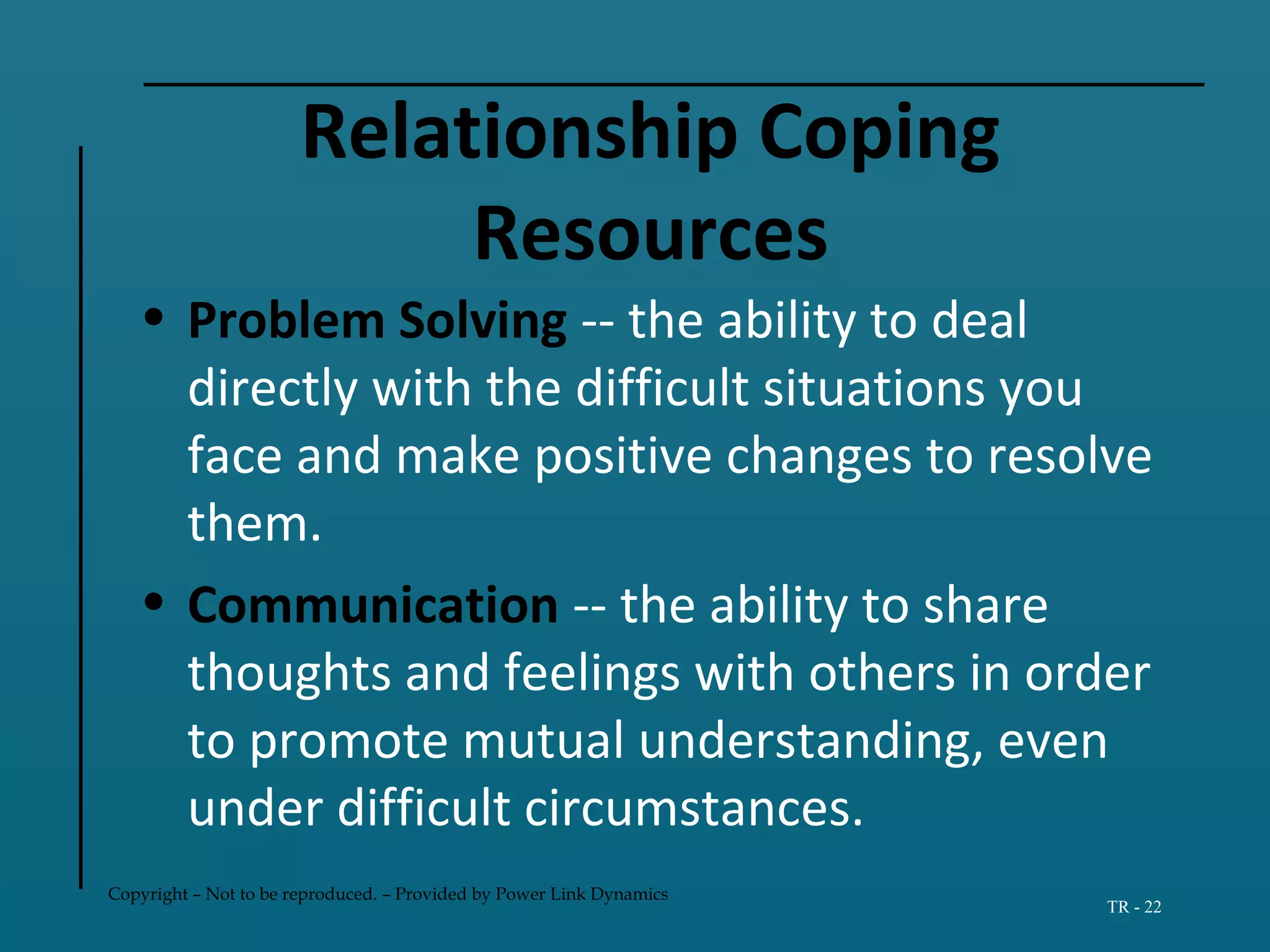 Copyright – Not to be reproduced. – Provided by Power Link Dynamics
TR - 22
Relationship Coping
Resources
• Problem Solving -- the ability to deal
directly with the difficult situations you
face and make positive changes to resolve
them.
• Communication -- the ability to share
thoughts and feelings with others in order
to promote mutual understanding, even
under difficult circumstances.
 