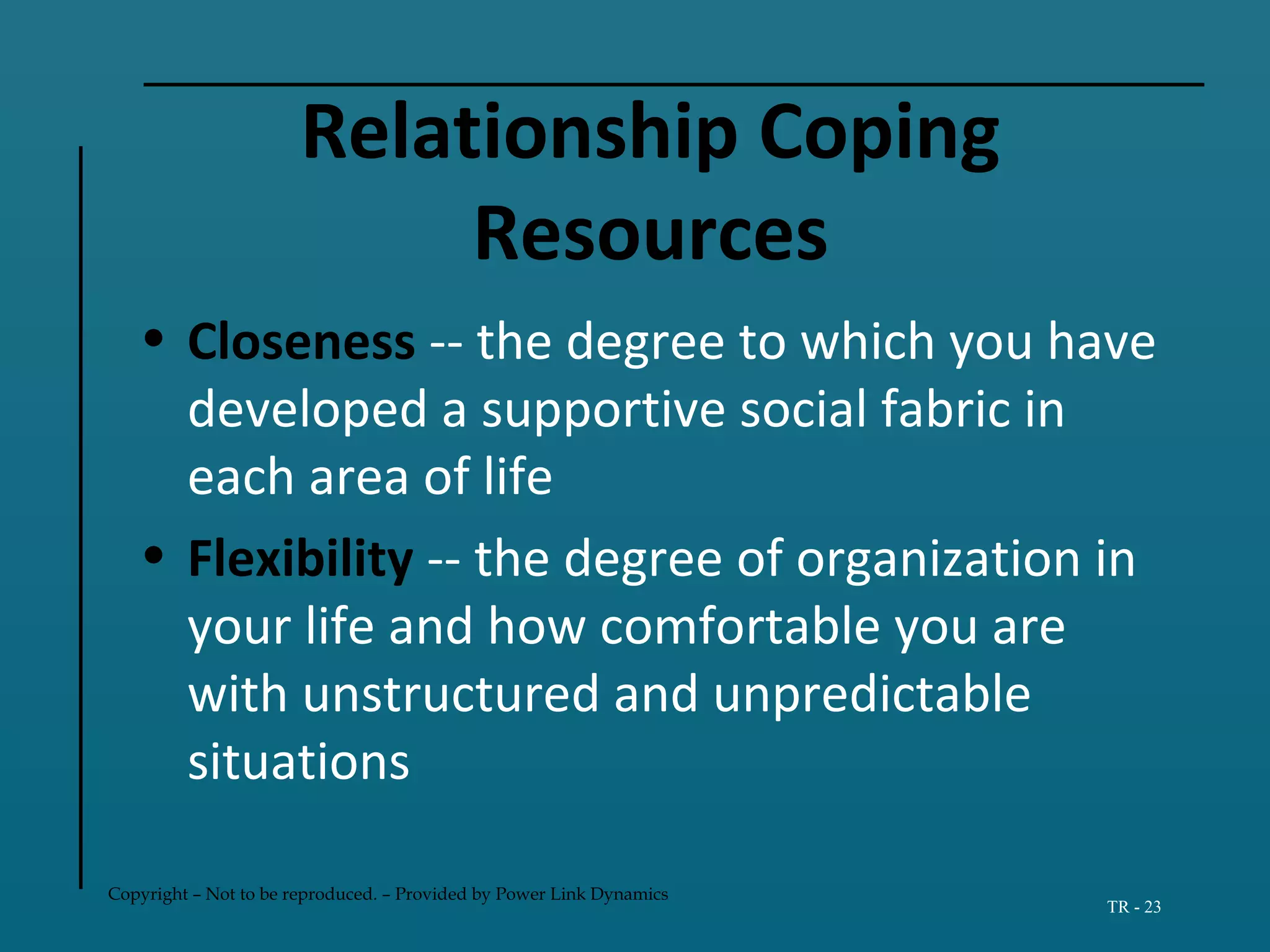 Copyright – Not to be reproduced. – Provided by Power Link Dynamics
TR - 23
Relationship Coping
Resources
• Closeness -- the degree to which you have
developed a supportive social fabric in
each area of life
• Flexibility -- the degree of organization in
your life and how comfortable you are
with unstructured and unpredictable
situations
 