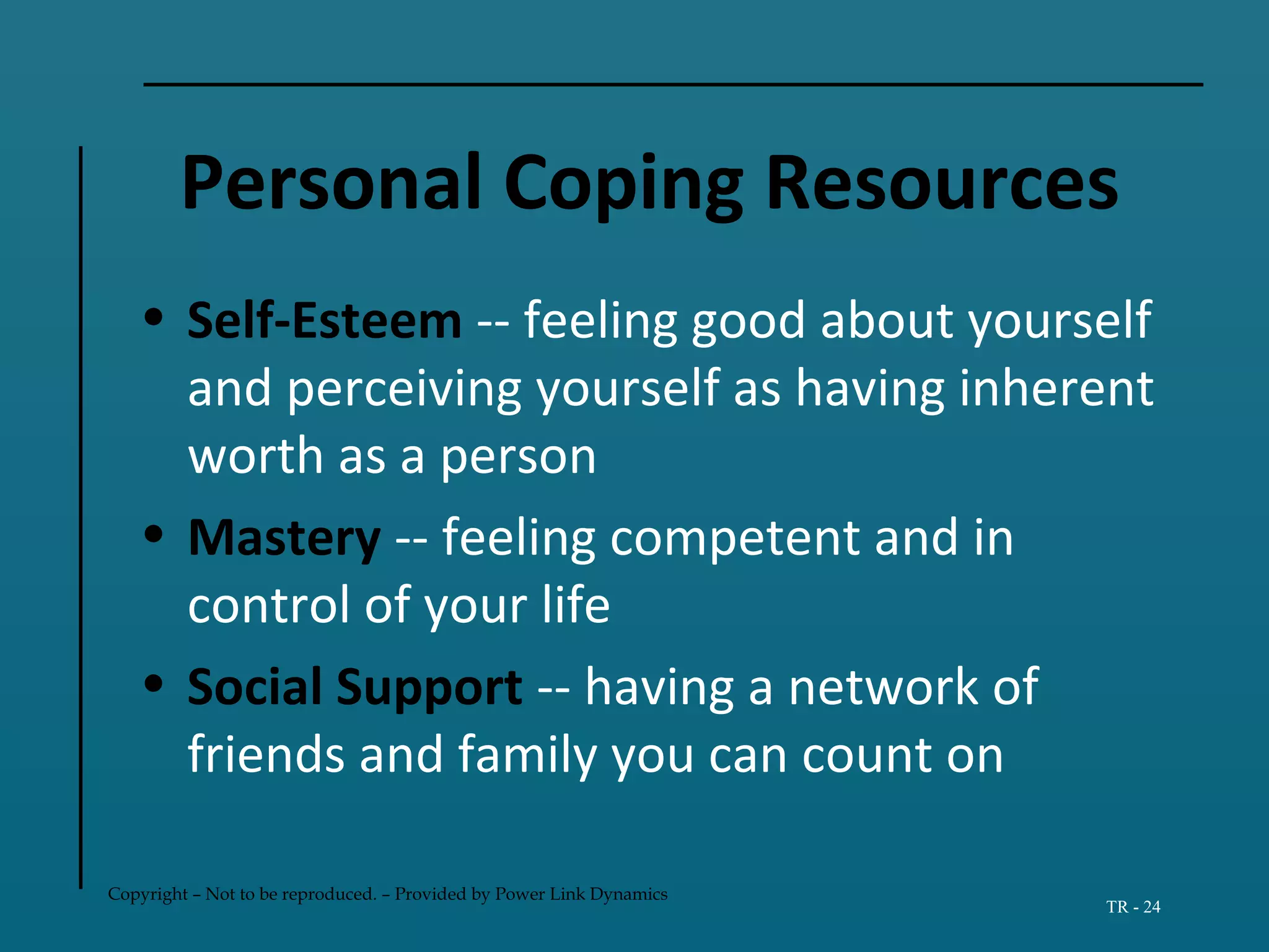 Copyright – Not to be reproduced. – Provided by Power Link Dynamics
TR - 24
Personal Coping Resources
• Self-Esteem -- feeling good about yourself
and perceiving yourself as having inherent
worth as a person
• Mastery -- feeling competent and in
control of your life
• Social Support -- having a network of
friends and family you can count on
 