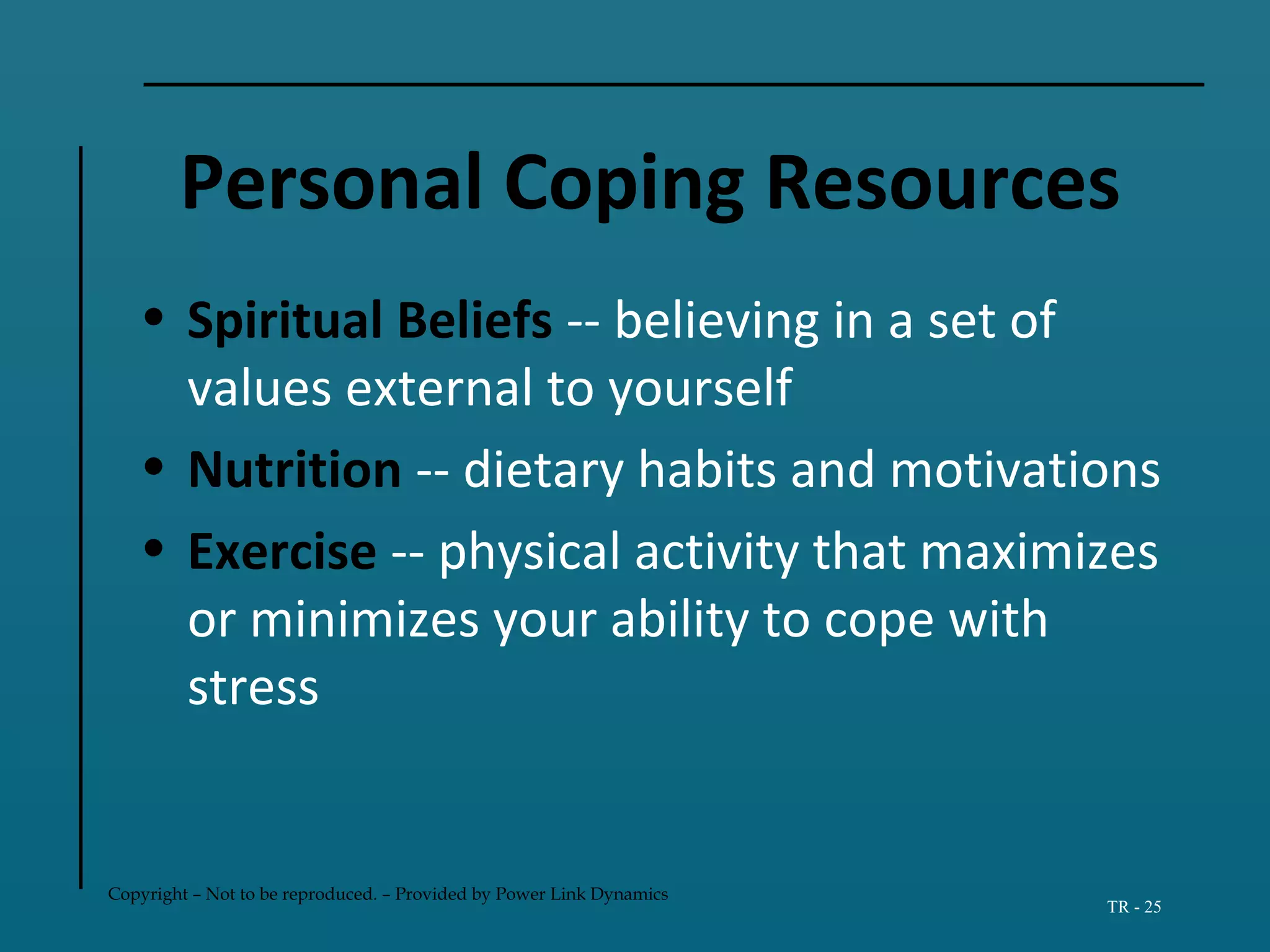 Copyright – Not to be reproduced. – Provided by Power Link Dynamics
TR - 25
Personal Coping Resources
• Spiritual Beliefs -- believing in a set of
values external to yourself
• Nutrition -- dietary habits and motivations
• Exercise -- physical activity that maximizes
or minimizes your ability to cope with
stress
 