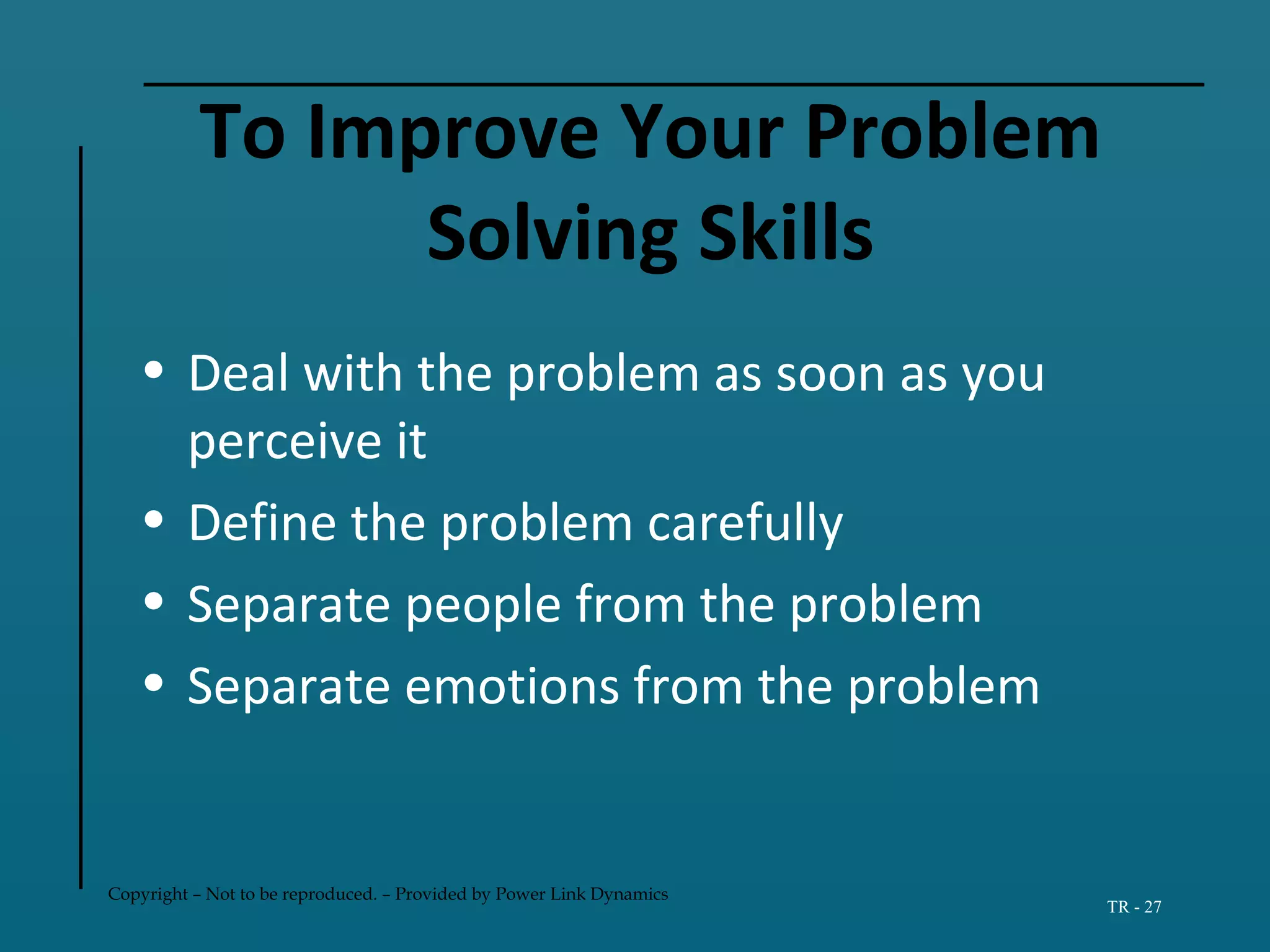 Copyright – Not to be reproduced. – Provided by Power Link Dynamics
TR - 27
To Improve Your Problem
Solving Skills
• Deal with the problem as soon as you
perceive it
• Define the problem carefully
• Separate people from the problem
• Separate emotions from the problem
 