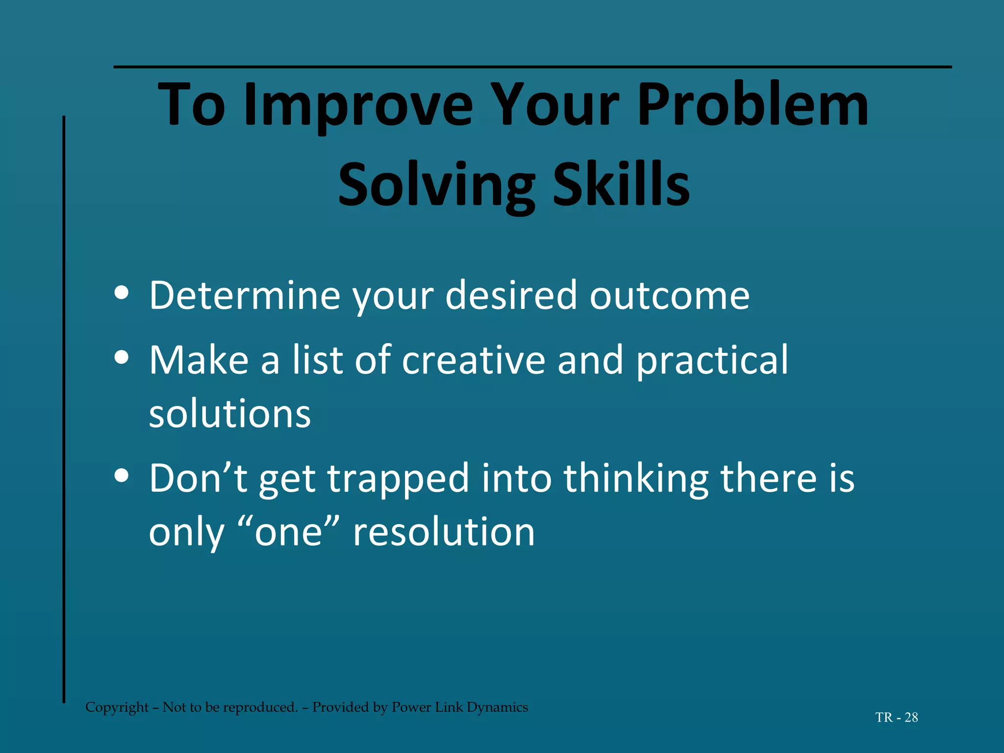 Copyright – Not to be reproduced. – Provided by Power Link Dynamics
TR - 28
To Improve Your Problem
Solving Skills
• Determine your desired outcome
• Make a list of creative and practical
solutions
• Don’t get trapped into thinking there is
only “one” resolution
 