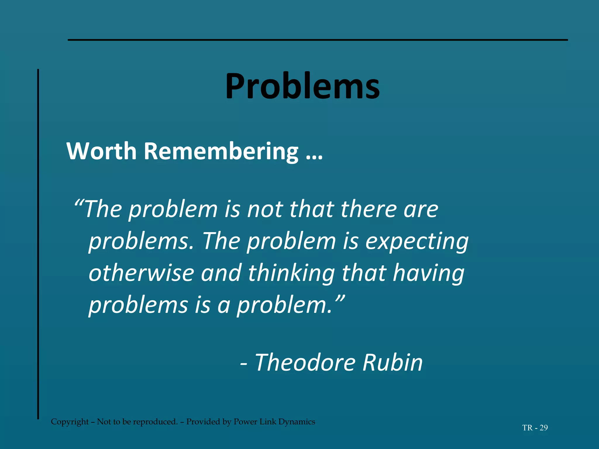 Copyright – Not to be reproduced. – Provided by Power Link Dynamics
TR - 29
Problems
Worth Remembering …
“The problem is not that there are
problems. The problem is expecting
otherwise and thinking that having
problems is a problem.”
- Theodore Rubin
 