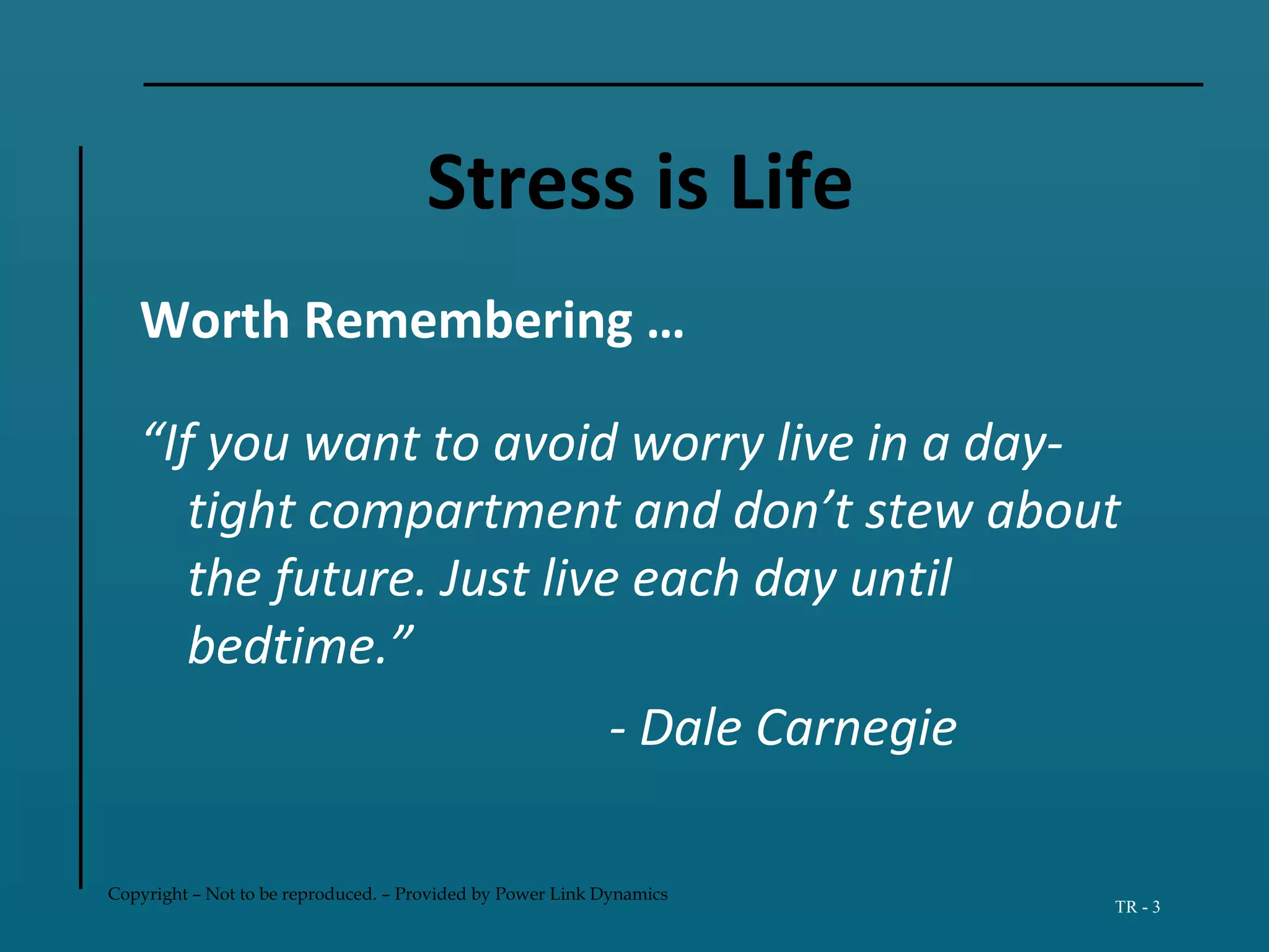 Copyright – Not to be reproduced. – Provided by Power Link Dynamics
TR - 3
Stress is Life
Worth Remembering …
“If you want to avoid worry live in a day-
tight compartment and don’t stew about
the future. Just live each day until
bedtime.”
- Dale Carnegie
 