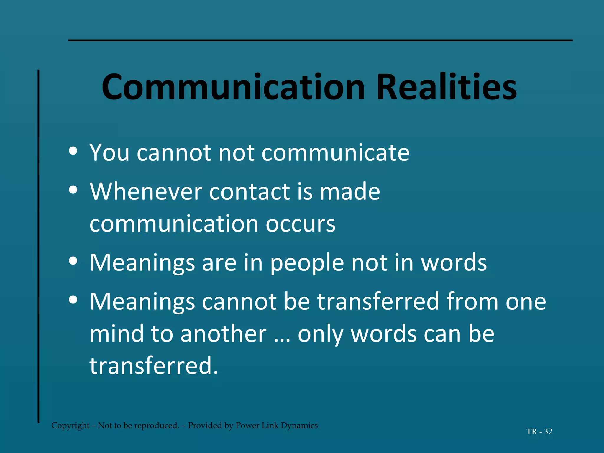 Copyright – Not to be reproduced. – Provided by Power Link Dynamics
TR - 32
Communication Realities
• You cannot not communicate
• Whenever contact is made
communication occurs
• Meanings are in people not in words
• Meanings cannot be transferred from one
mind to another … only words can be
transferred.
 