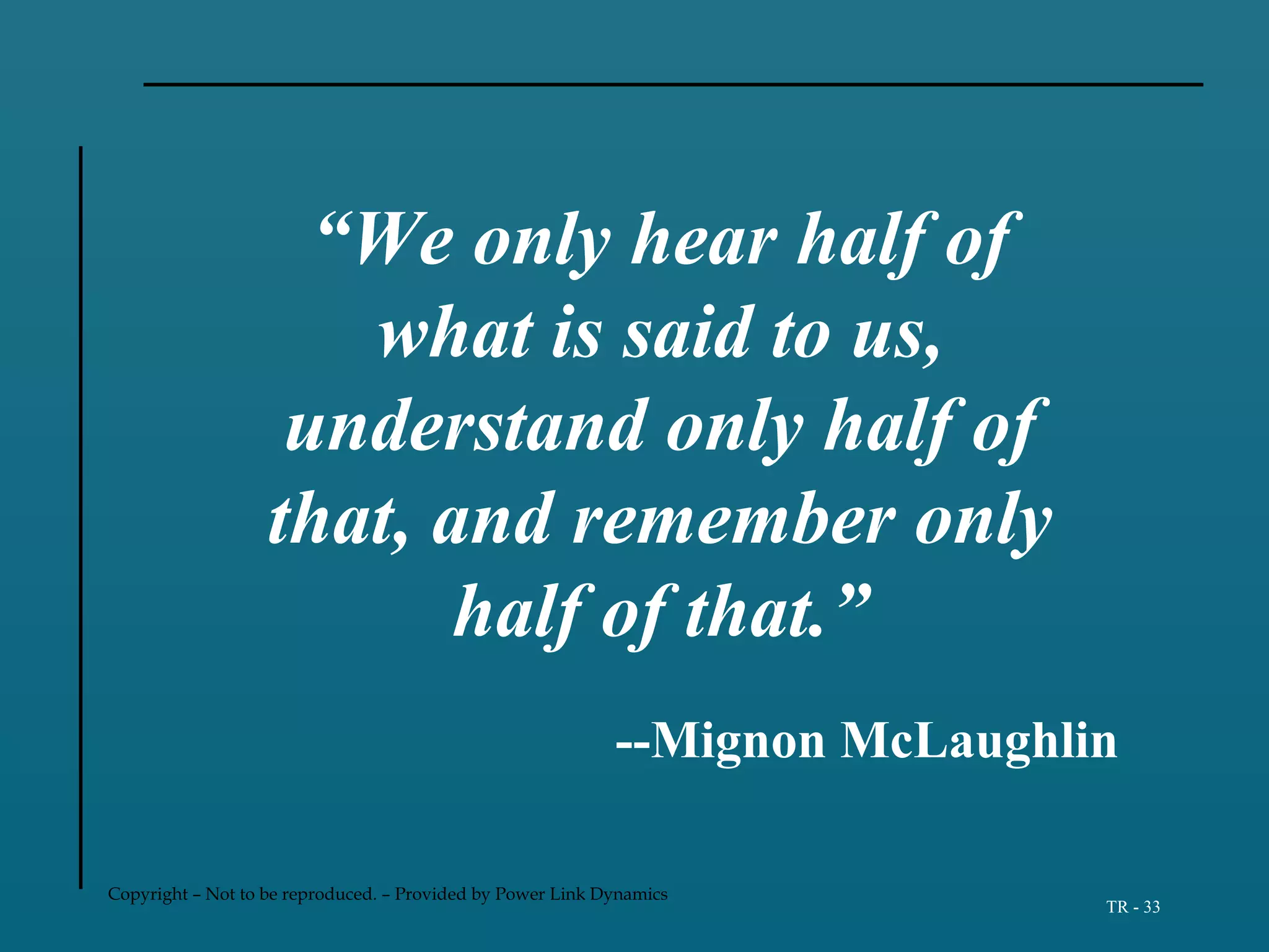 Copyright – Not to be reproduced. – Provided by Power Link Dynamics
TR - 33
“We only hear half of
what is said to us,
understand only half of
that, and remember only
half of that.”
--Mignon McLaughlin
 