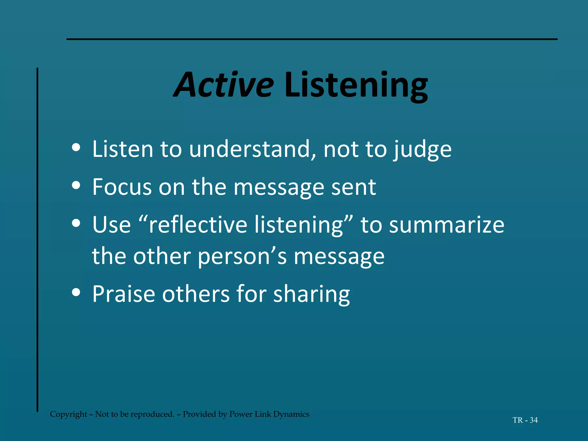 Copyright – Not to be reproduced. – Provided by Power Link Dynamics
TR - 34
Active Listening
• Listen to understand, not to judge
• Focus on the message sent
• Use “reflective listening” to summarize
the other person’s message
• Praise others for sharing
 