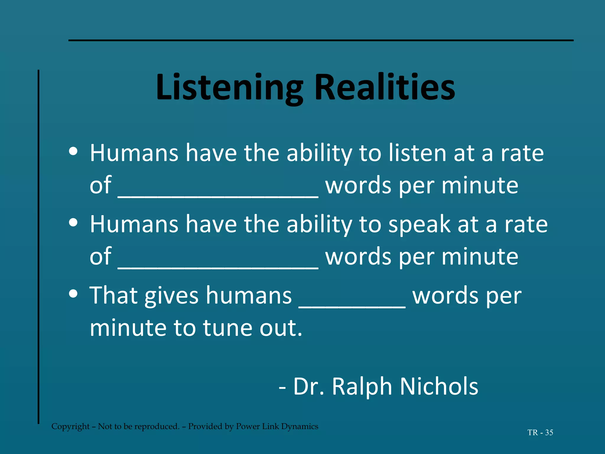 Copyright – Not to be reproduced. – Provided by Power Link Dynamics
TR - 35
Listening Realities
• Humans have the ability to listen at a rate
of _______________ words per minute
• Humans have the ability to speak at a rate
of _______________ words per minute
• That gives humans ________ words per
minute to tune out.
- Dr. Ralph Nichols
 