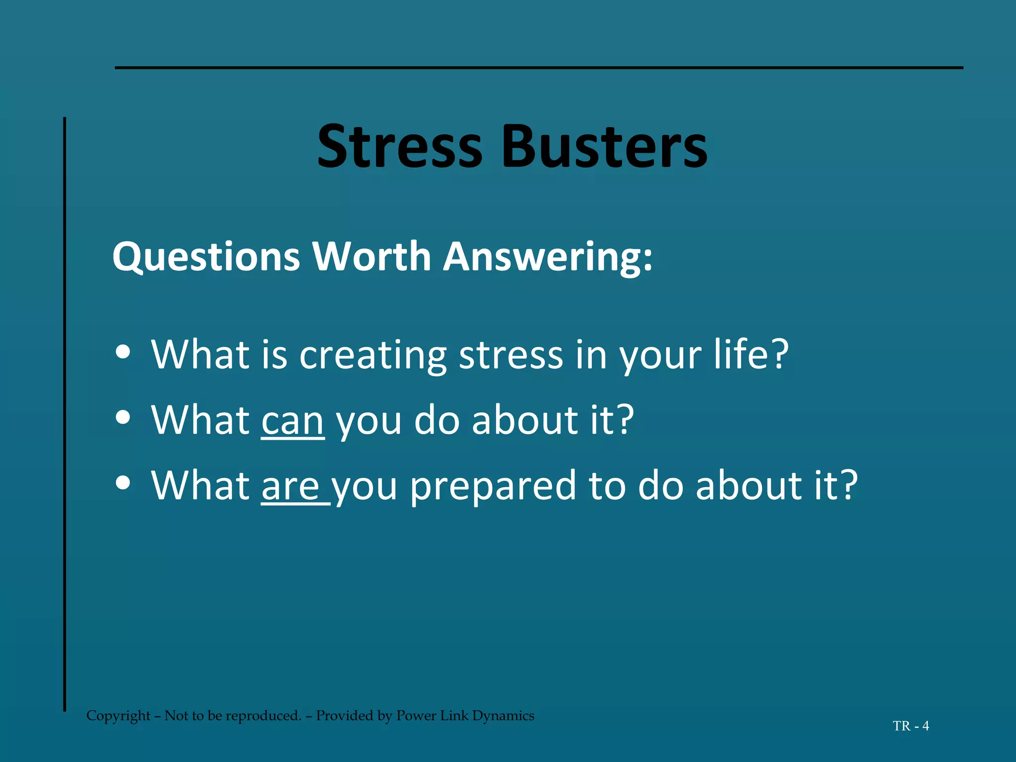 Copyright – Not to be reproduced. – Provided by Power Link Dynamics
TR - 4
Stress Busters
Questions Worth Answering:
• What is creating stress in your life?
• What can you do about it?
• What are you prepared to do about it?
 