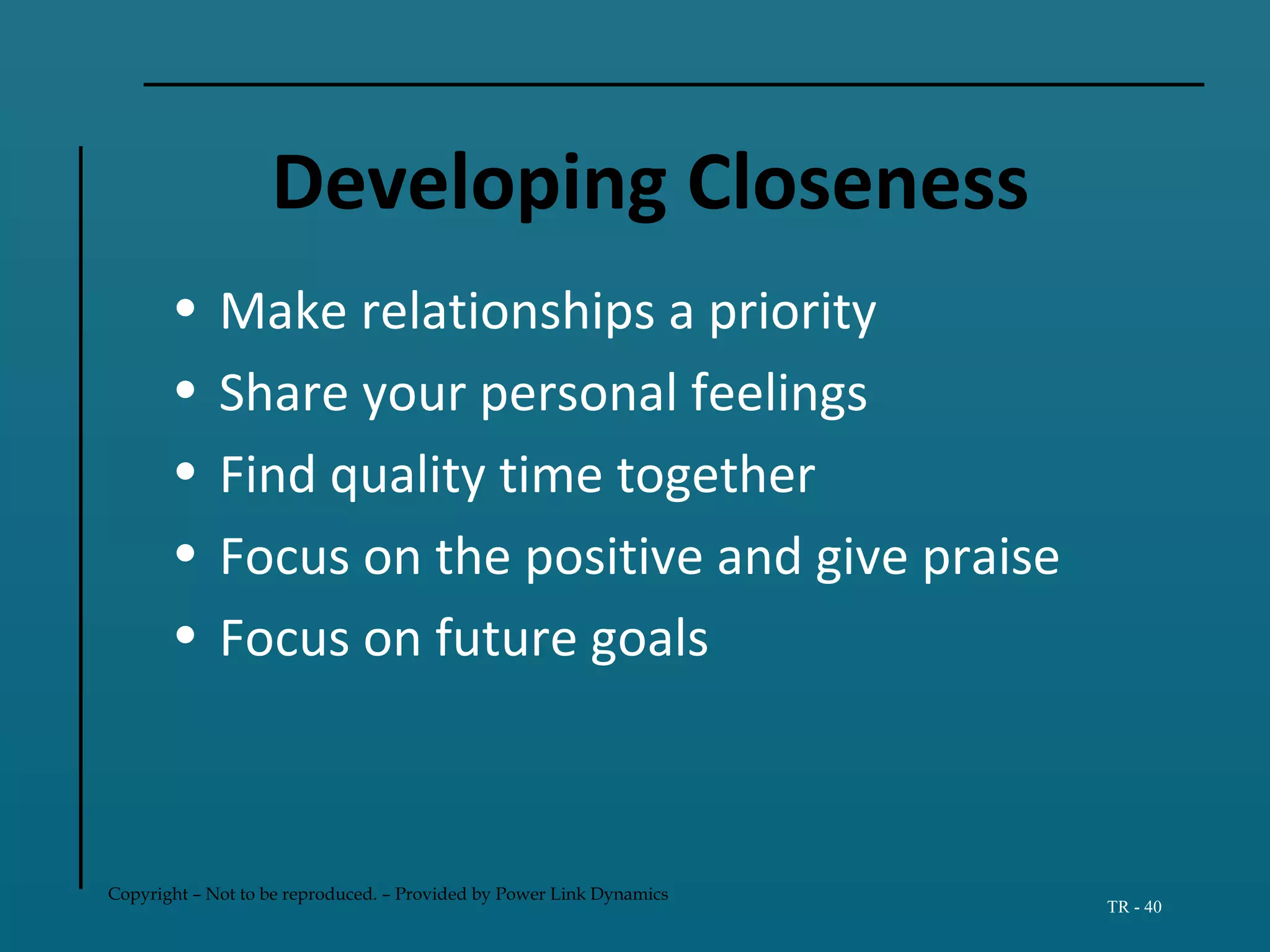 Copyright – Not to be reproduced. – Provided by Power Link Dynamics
TR - 40
Developing Closeness
• Make relationships a priority
• Share your personal feelings
• Find quality time together
• Focus on the positive and give praise
• Focus on future goals
 