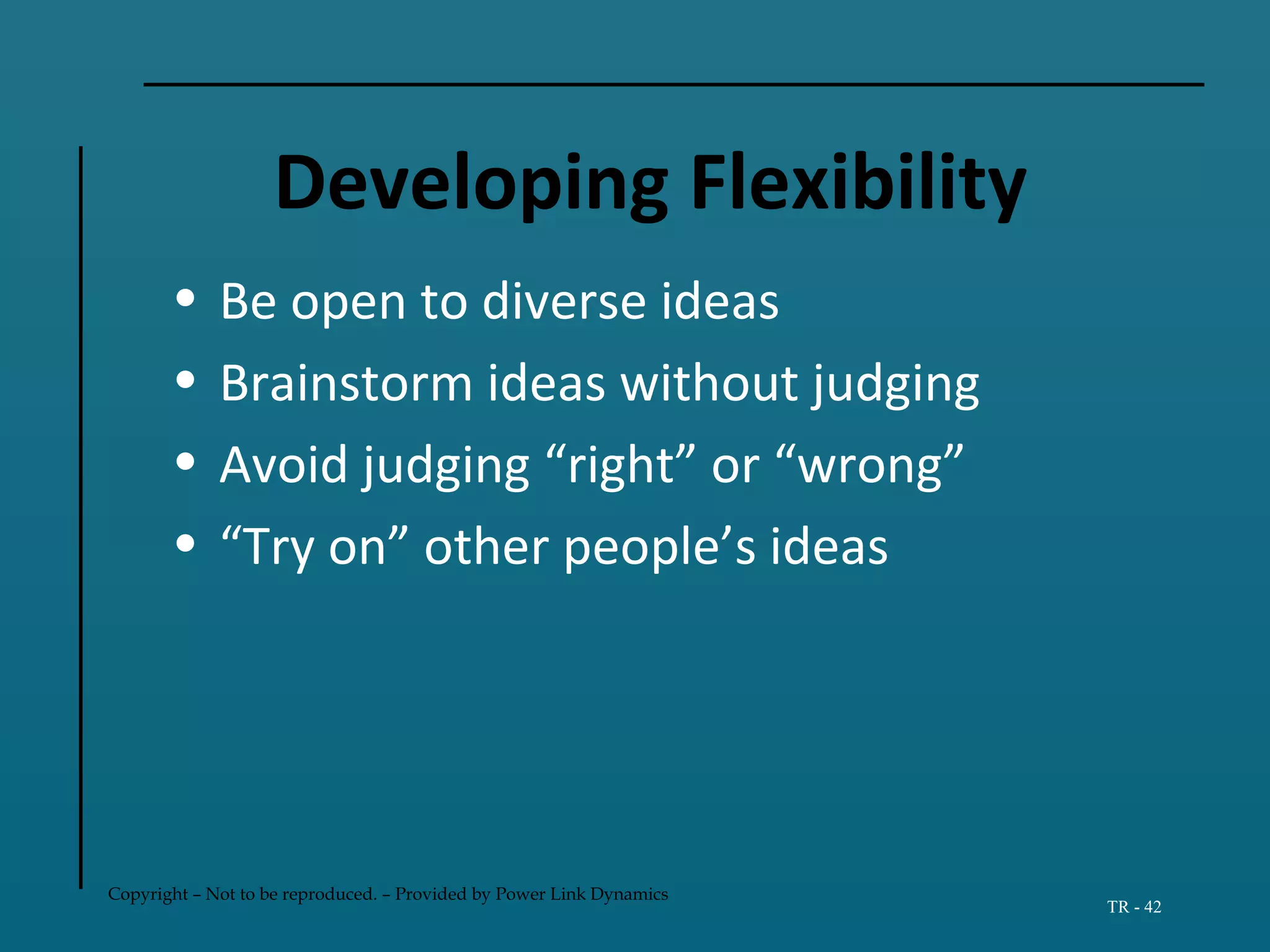 Copyright – Not to be reproduced. – Provided by Power Link Dynamics
TR - 42
Developing Flexibility
• Be open to diverse ideas
• Brainstorm ideas without judging
• Avoid judging “right” or “wrong”
• “Try on” other people’s ideas
 