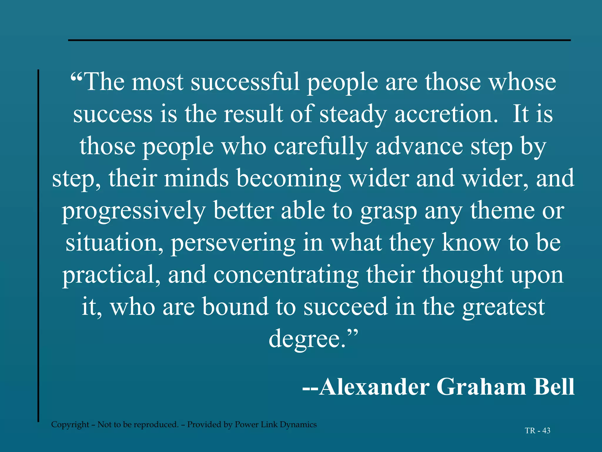 Copyright – Not to be reproduced. – Provided by Power Link Dynamics
TR - 43
“The most successful people are those whose
success is the result of steady accretion. It is
those people who carefully advance step by
step, their minds becoming wider and wider, and
progressively better able to grasp any theme or
situation, persevering in what they know to be
practical, and concentrating their thought upon
it, who are bound to succeed in the greatest
degree.”
--Alexander Graham Bell
 