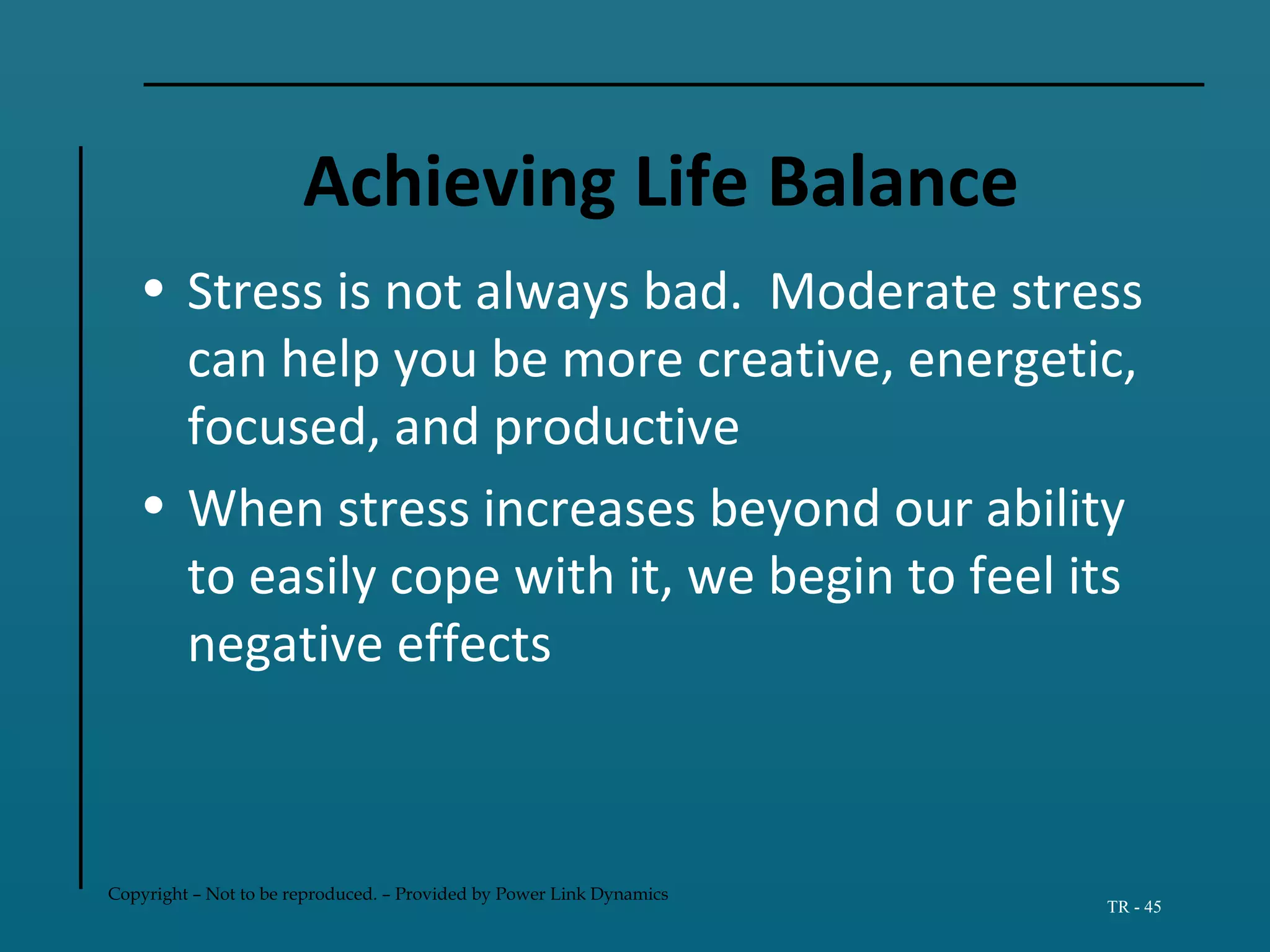 Copyright – Not to be reproduced. – Provided by Power Link Dynamics
TR - 45
Achieving Life Balance
• Stress is not always bad. Moderate stress
can help you be more creative, energetic,
focused, and productive
• When stress increases beyond our ability
to easily cope with it, we begin to feel its
negative effects
 