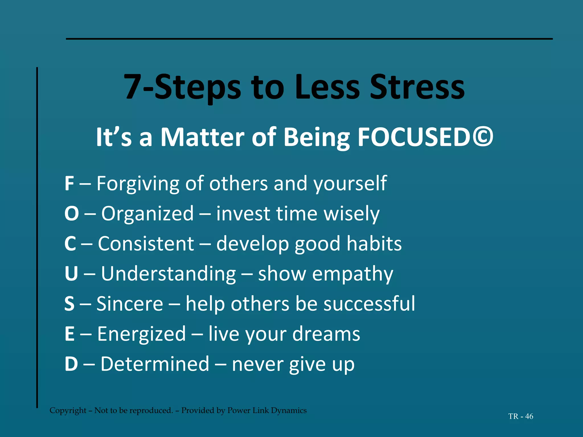 Copyright – Not to be reproduced. – Provided by Power Link Dynamics
TR - 46
7-Steps to Less Stress
It’s a Matter of Being FOCUSED©
F – Forgiving of others and yourself
O – Organized – invest time wisely
C – Consistent – develop good habits
U – Understanding – show empathy
S – Sincere – help others be successful
E – Energized – live your dreams
D – Determined – never give up
 