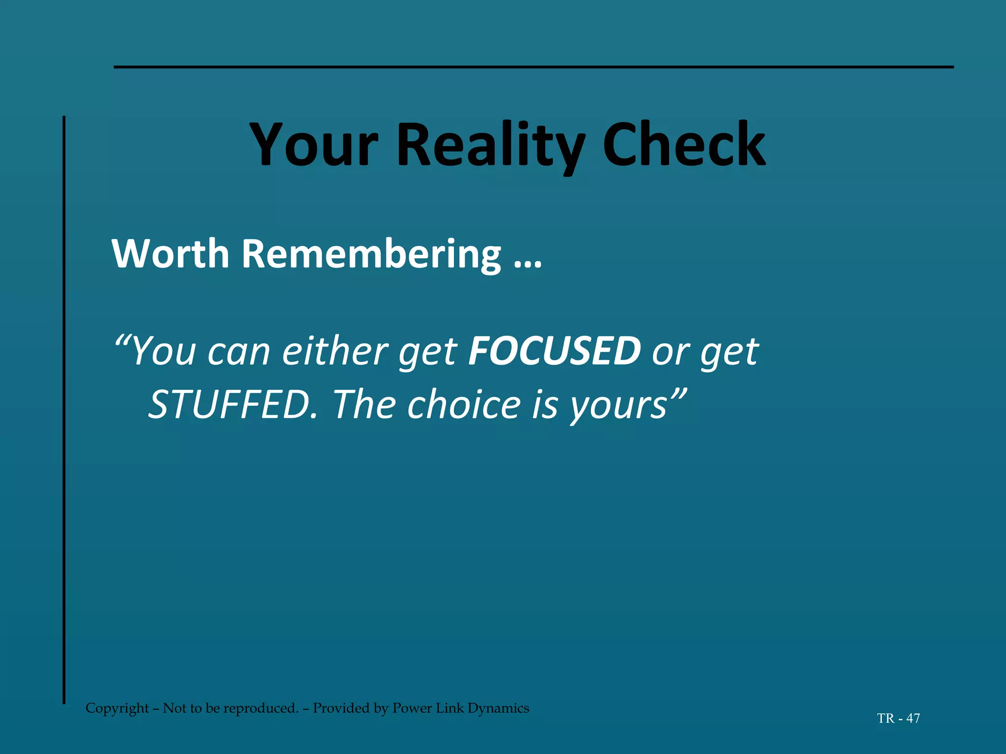 Copyright – Not to be reproduced. – Provided by Power Link Dynamics
TR - 47
Your Reality Check
Worth Remembering …
“You can either get FOCUSED or get
STUFFED. The choice is yours”
 
