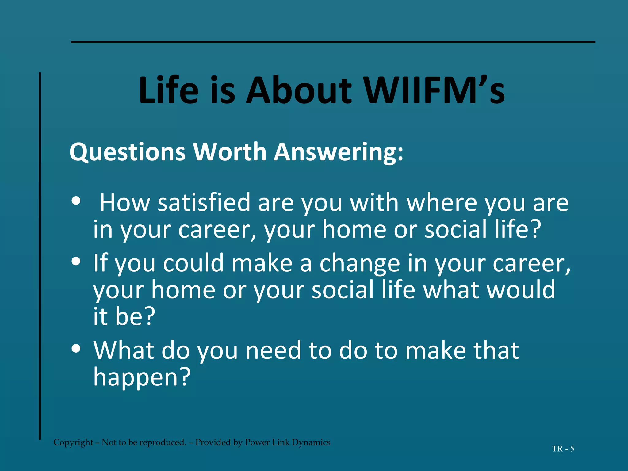 Copyright – Not to be reproduced. – Provided by Power Link Dynamics
TR - 5
Life is About WIIFM’s
Questions Worth Answering:
• How satisfied are you with where you are
in your career, your home or social life?
• If you could make a change in your career,
your home or your social life what would
it be?
• What do you need to do to make that
happen?
 