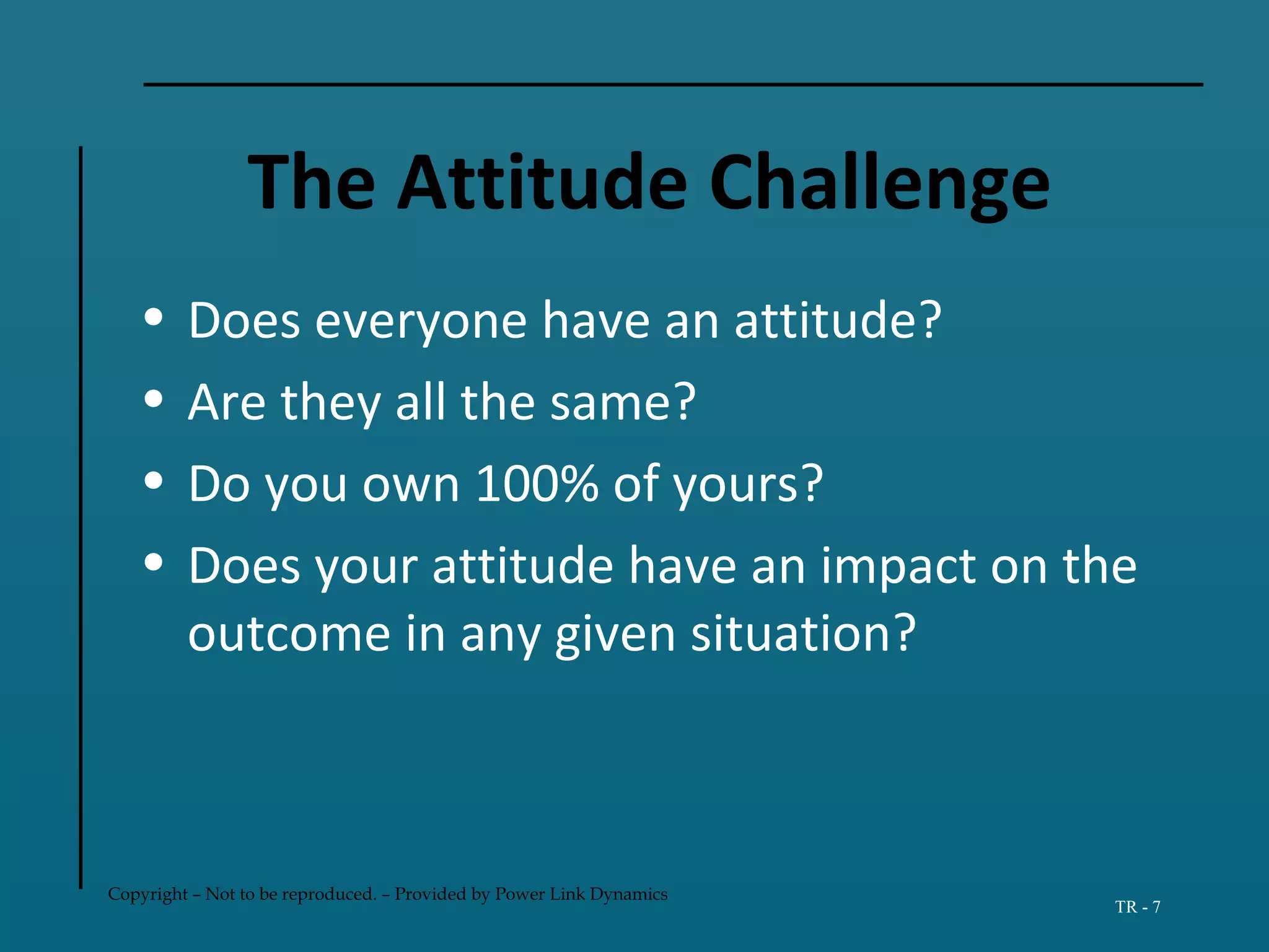 Copyright – Not to be reproduced. – Provided by Power Link Dynamics
TR - 7
The Attitude Challenge
• Does everyone have an attitude?
• Are they all the same?
• Do you own 100% of yours?
• Does your attitude have an impact on the
outcome in any given situation?
 