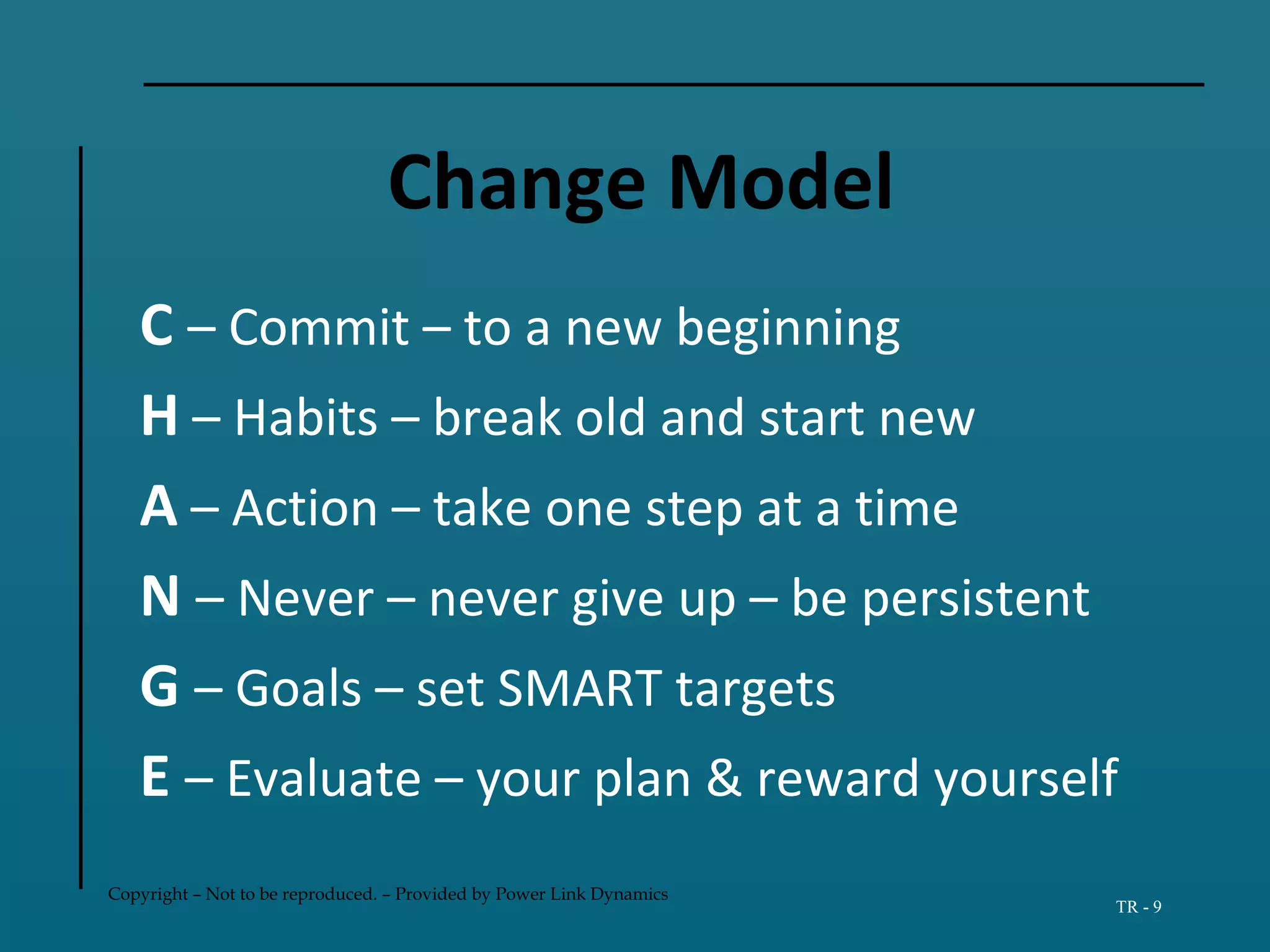 Copyright – Not to be reproduced. – Provided by Power Link Dynamics
TR - 9
Change Model
C – Commit – to a new beginning
H – Habits – break old and start new
A – Action – take one step at a time
N – Never – never give up – be persistent
G – Goals – set SMART targets
E – Evaluate – your plan & reward yourself
 
