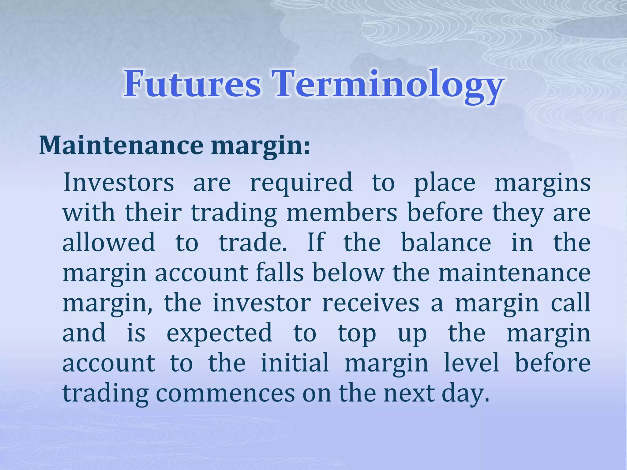 Futures Terminology
Maintenance margin:
Investors are required to place margins
with their trading members before they are
allowed to trade. If the balance in the
margin account falls below the maintenance
margin, the investor receives a margin call
and is expected to top up the margin
account to the initial margin level before
trading commences on the next day.
 