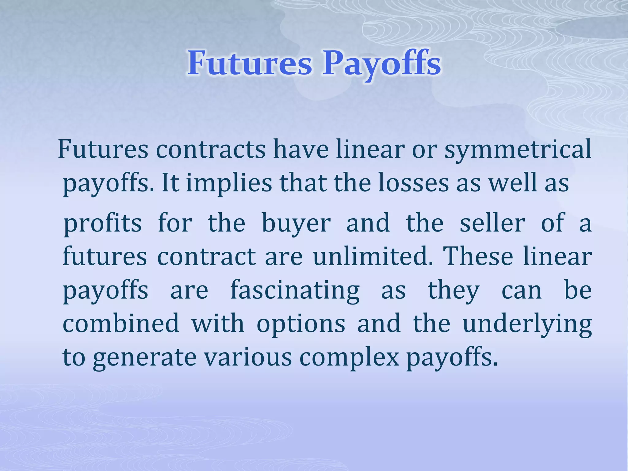 Futures Payoffs
Futures contracts have linear or symmetrical
payoffs. It implies that the losses as well as
profits for the buyer and the seller of a
futures contract are unlimited. These linear
payoffs are fascinating as they can be
combined with options and the underlying
to generate various complex payoffs.
 