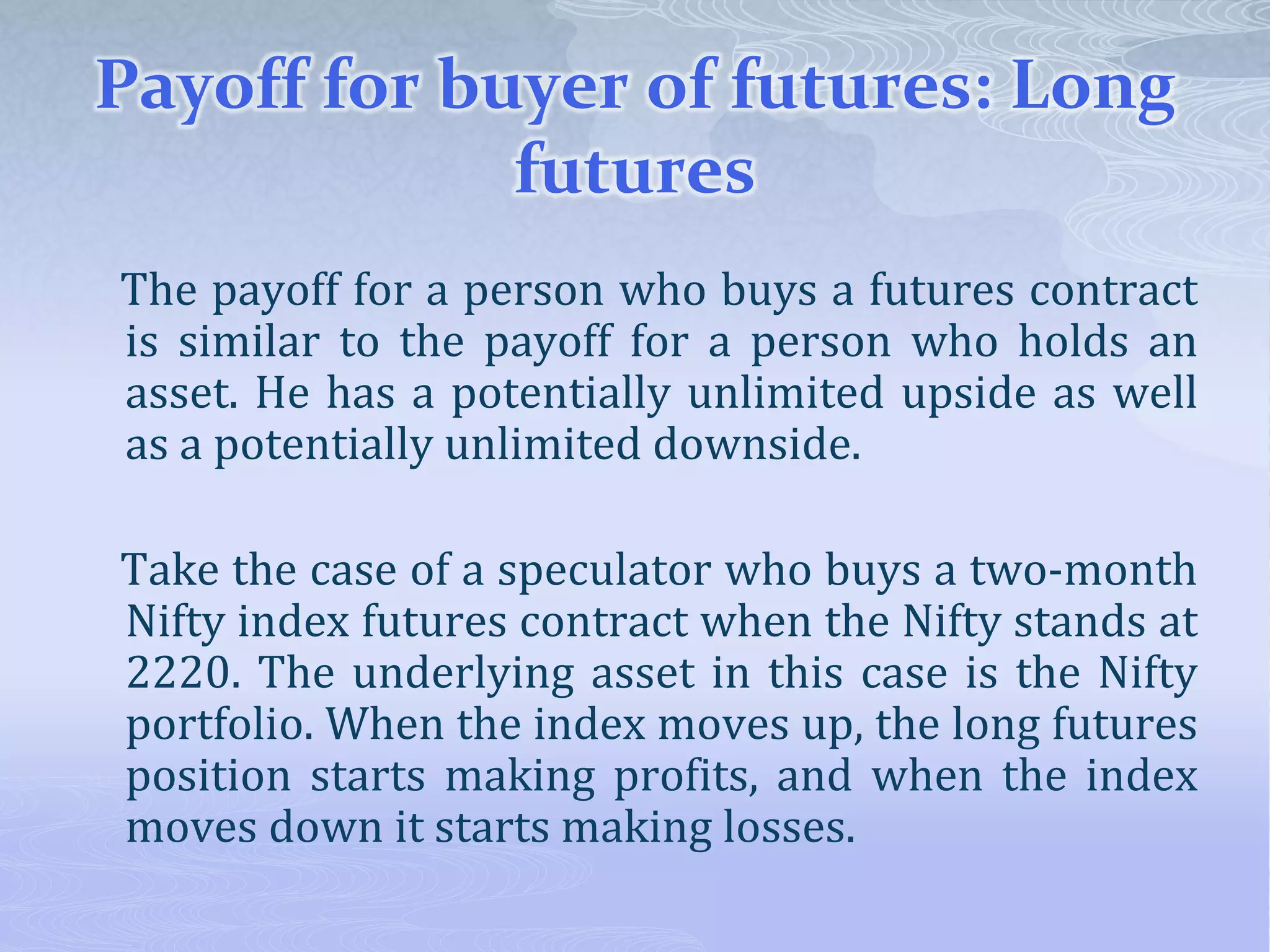 Payoff for buyer of futures: Long
futures
The payoff for a person who buys a futures contract
is similar to the payoff for a person who holds an
asset. He has a potentially unlimited upside as well
as a potentially unlimited downside.
Take the case of a speculator who buys a two-month
Nifty index futures contract when the Nifty stands at
2220. The underlying asset in this case is the Nifty
portfolio. When the index moves up, the long futures
position starts making profits, and when the index
moves down it starts making losses.
 