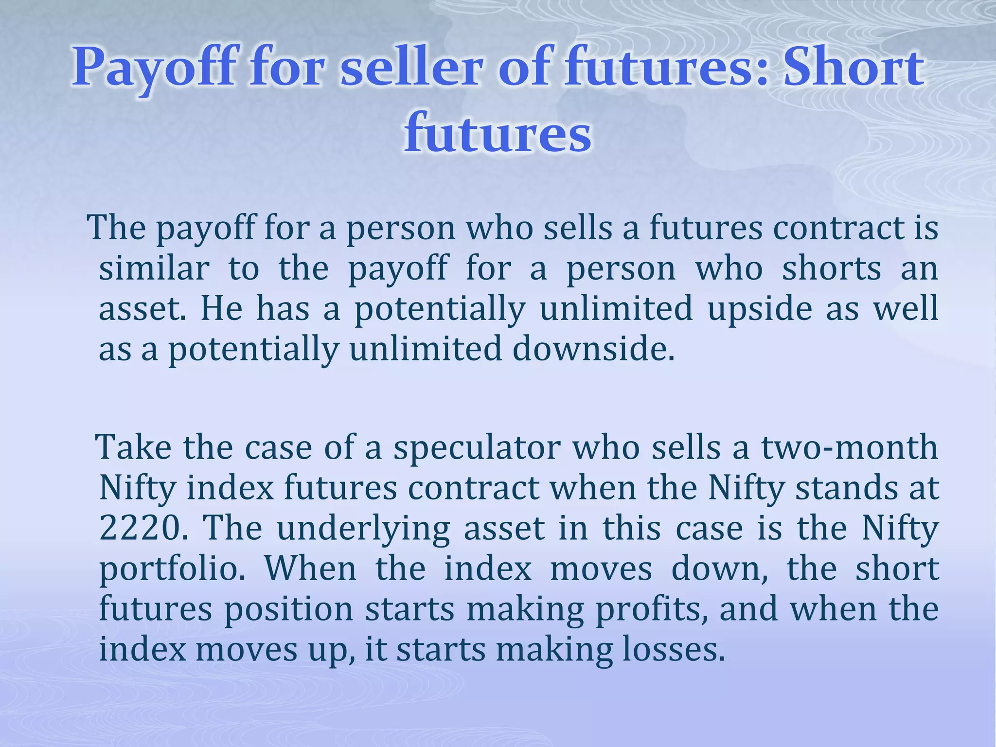 Payoff for seller of futures: Short
futures
The payoff for a person who sells a futures contract is
similar to the payoff for a person who shorts an
asset. He has a potentially unlimited upside as well
as a potentially unlimited downside.
Take the case of a speculator who sells a two-month
Nifty index futures contract when the Nifty stands at
2220. The underlying asset in this case is the Nifty
portfolio. When the index moves down, the short
futures position starts making profits, and when the
index moves up, it starts making losses.
 