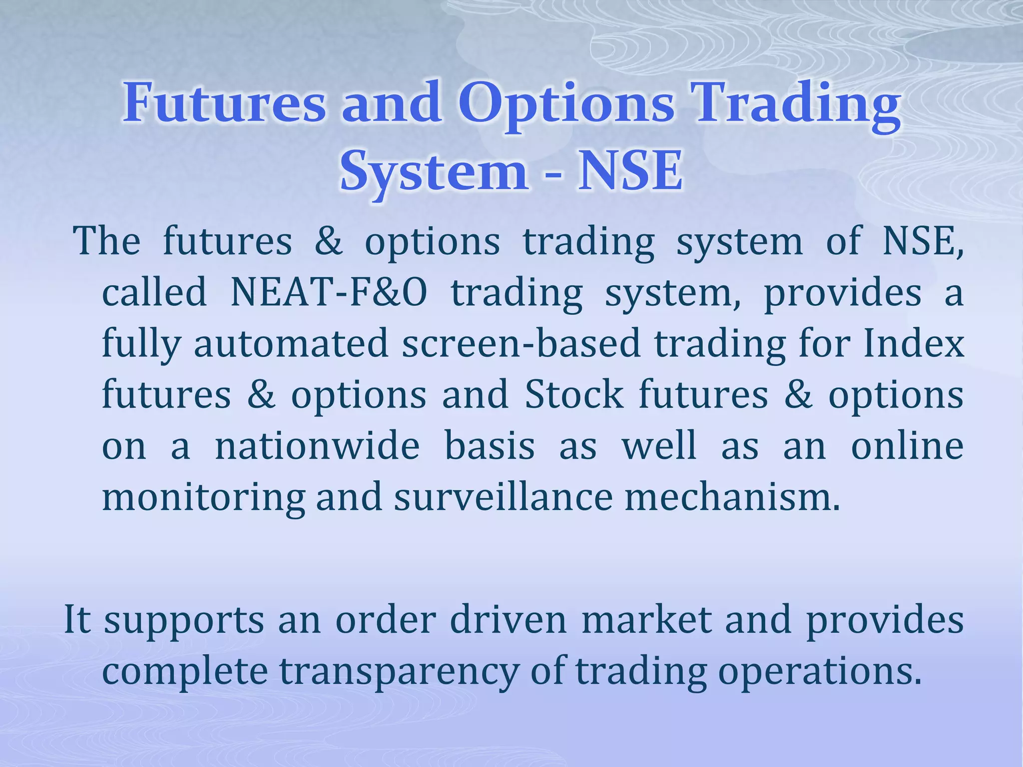 Futures and Options Trading
System - NSE
The futures & options trading system of NSE,
called NEAT-F&O trading system, provides a
fully automated screen-based trading for Index
futures & options and Stock futures & options
on a nationwide basis as well as an online
monitoring and surveillance mechanism.
It supports an order driven market and provides
complete transparency of trading operations.
 