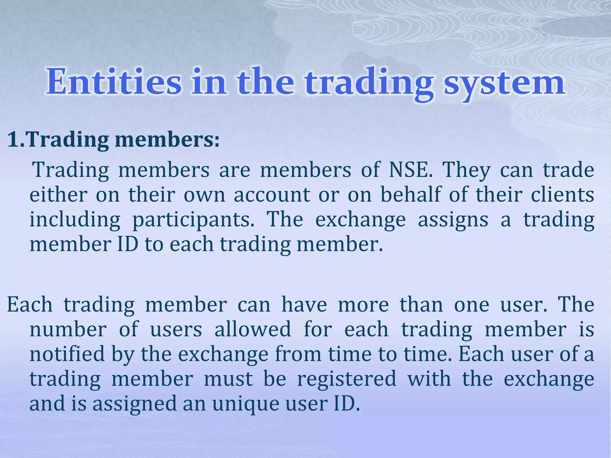Entities in the trading system
1.Trading members:
Trading members are members of NSE. They can trade
either on their own account or on behalf of their clients
including participants. The exchange assigns a trading
member ID to each trading member.
Each trading member can have more than one user. The
number of users allowed for each trading member is
notified by the exchange from time to time. Each user of a
trading member must be registered with the exchange
and is assigned an unique user ID.
 