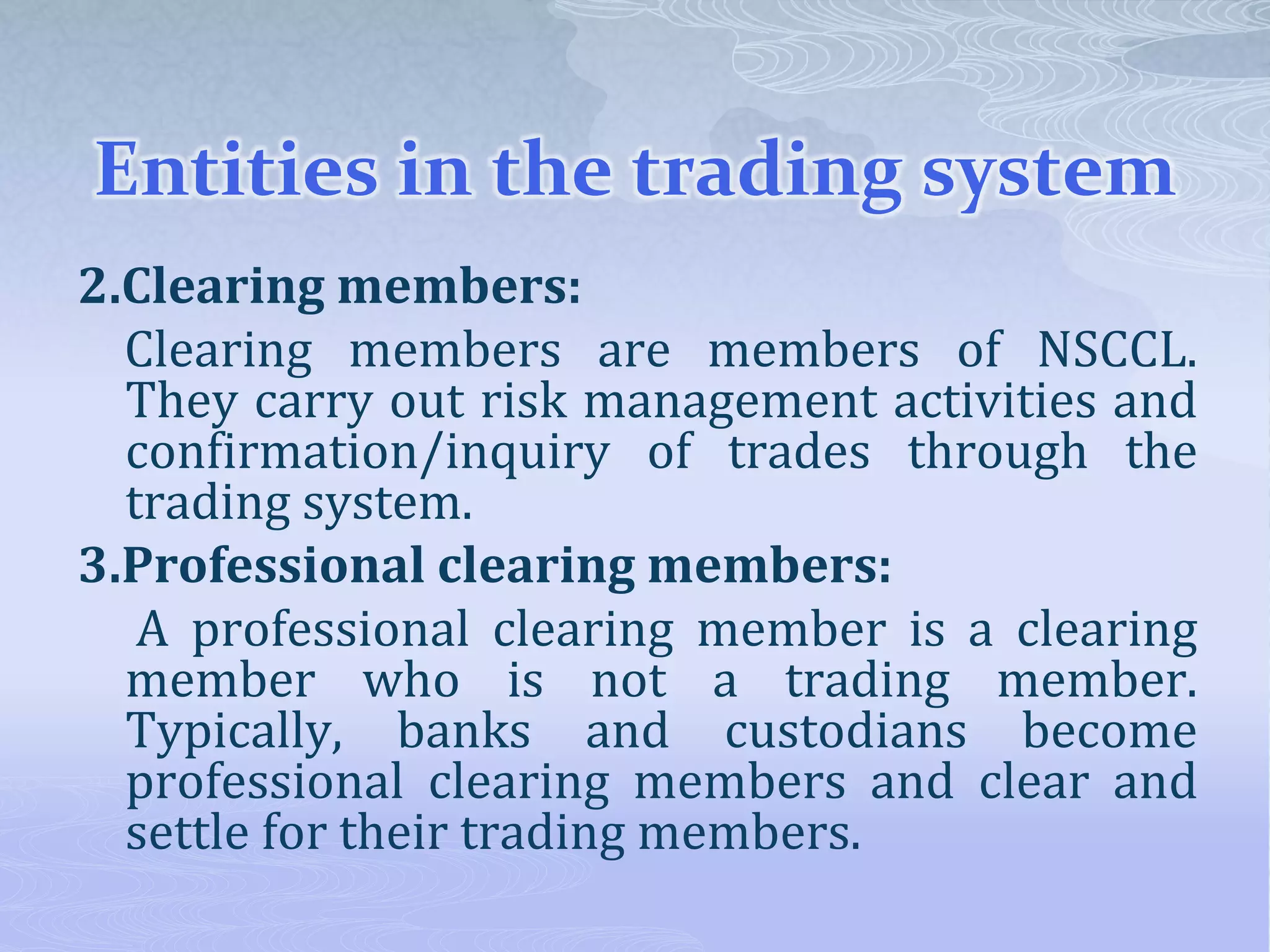Entities in the trading system
2.Clearing members:
Clearing members are members of NSCCL.
They carry out risk management activities and
confirmation/inquiry of trades through the
trading system.
3.Professional clearing members:
A professional clearing member is a clearing
member who is not a trading member.
Typically, banks and custodians become
professional clearing members and clear and
settle for their trading members.
 