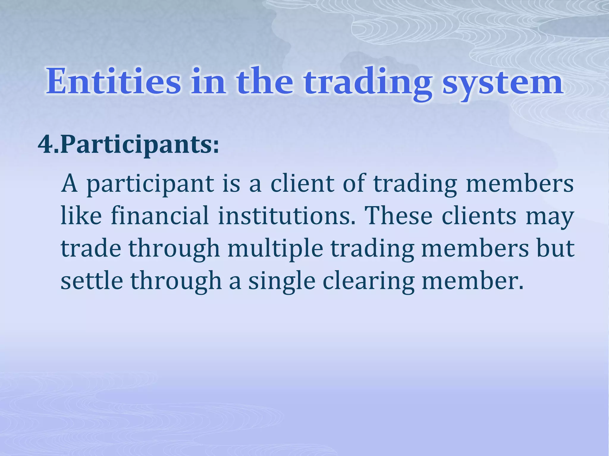 Entities in the trading system
4.Participants:
A participant is a client of trading members
like financial institutions. These clients may
trade through multiple trading members but
settle through a single clearing member.
 