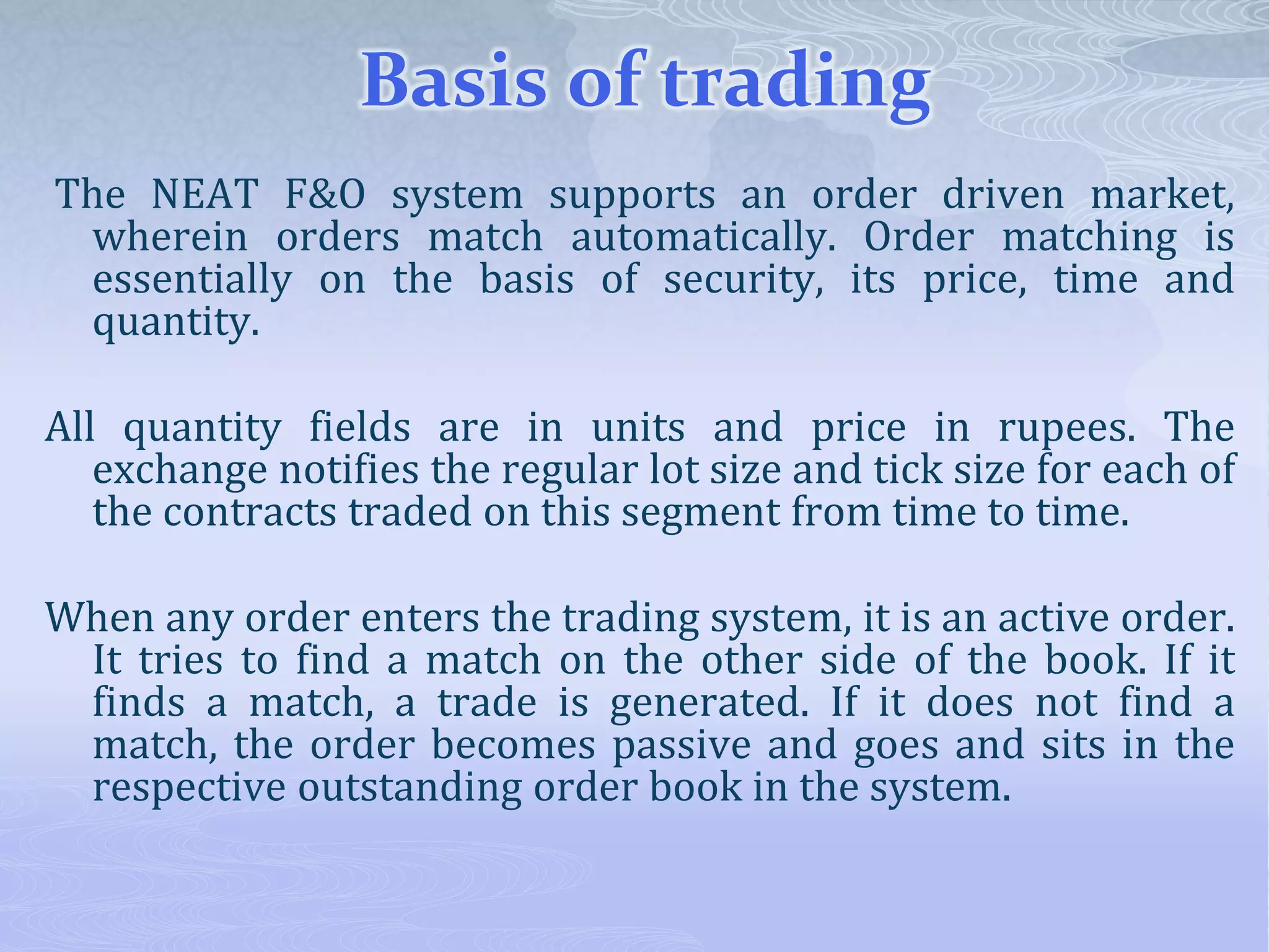 Basis of trading
The NEAT F&O system supports an order driven market,
wherein orders match automatically. Order matching is
essentially on the basis of security, its price, time and
quantity.
All quantity fields are in units and price in rupees. The
exchange notifies the regular lot size and tick size for each of
the contracts traded on this segment from time to time.
When any order enters the trading system, it is an active order.
It tries to find a match on the other side of the book. If it
finds a match, a trade is generated. If it does not find a
match, the order becomes passive and goes and sits in the
respective outstanding order book in the system.
 