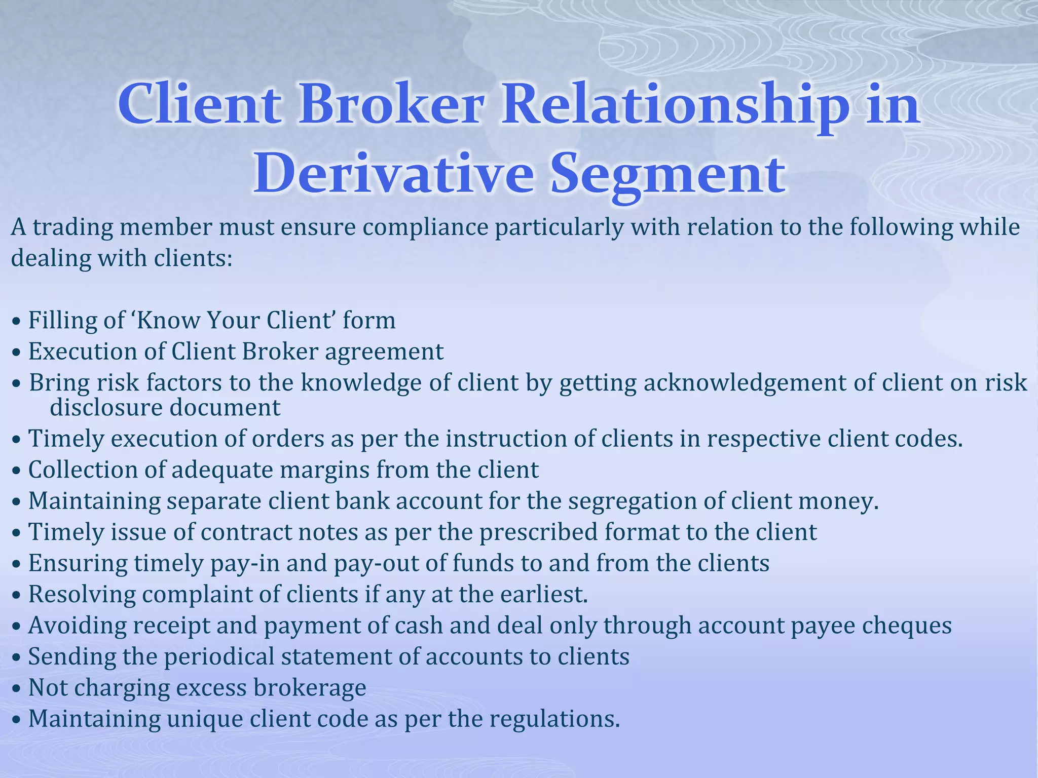 Client Broker Relationship in
Derivative Segment
A trading member must ensure compliance particularly with relation to the following while
dealing with clients:
• Filling of ‘Know Your Client’ form
• Execution of Client Broker agreement
• Bring risk factors to the knowledge of client by getting acknowledgement of client on risk
disclosure document
• Timely execution of orders as per the instruction of clients in respective client codes.
• Collection of adequate margins from the client
• Maintaining separate client bank account for the segregation of client money.
• Timely issue of contract notes as per the prescribed format to the client
• Ensuring timely pay-in and pay-out of funds to and from the clients
• Resolving complaint of clients if any at the earliest.
• Avoiding receipt and payment of cash and deal only through account payee cheques
• Sending the periodical statement of accounts to clients
• Not charging excess brokerage
• Maintaining unique client code as per the regulations.
 